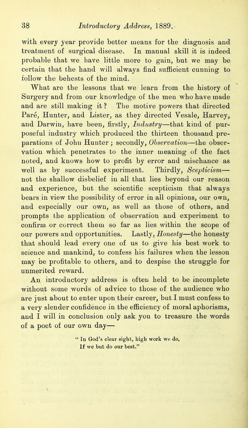 with every year provide better means for the diagnosis and treatment of surgical disease. In manual skill it is indeed probable that we have little more to gain, but we may be certain that the hand will always find sufficient cunning to follow the behests of the mind. What are the lessons that we learn from the history of Surgery and from our knowledge o£ the men who have made and are still making it ? The motive powers that directed Pare, Hunter, and Lister, as they directed Vesale, Harvey, and Darwin, have been, firstly, Industry—that kind of pur- poseful industry which produced the thirteen thousand pre- parations of John Hunter; secondly. Observation—the obser- vation which penetrates to the inner meaning of the fact noted, and knows how to profit by error and mischance as well as by successful experiment. Thirdly, Scepticism— not the shallow disbelief in all that lies beyond our reason and experience, but the scientific scepticism that always bears in view the possibility of error in all opinions, our own, and especially our own, as well as those of others, and prompts the application of observation and experiment to confirm or correct them so far as lies within the scope of our powers and opportunities. Lastly, Honesty—the honesty that should lead every one of us to give his best work to science and mankind, to confess his failures when the lesson may be profitable to others, and to despise the struggle for unmerited reward. An introductory address is often held to be incomplete without some words of advice to those of the audience who are just about to enter upon their career, but I must confess to a very slender confidence in the efficiency of moral aphorisms, and I will in conclusion only ask you to treasure the words of a poet of our own day—  In God's clear sight, high work we do, If we but do our best.