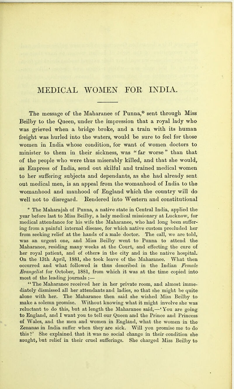 MEDICAL WOMEN FOR INDIA. The message of the Maharanee of Punna,* sent through Miss Beilby to the Queen, under the impression that a royal lady who was grieved when a bridge broke, and a train with its human freight was hurled into the waters, would be sure to feel for those women in India whose condition, for want of women doctors to minister to them in their sickness, was  far worse  than that of the people who were thus miserably killed, and that she would^ as Empress of India, send out skilful and trained medical women to her sulfering subjects and dependants, as she had already sent put medical men, is an appeal from the womanhood of India to the womanhood and manhood of England which the country will do well not to disregard. Rendered into Western and constitutional * The Maharajah of Punna, a native state in Central India, applied the year before last to Miss Beilby, a lady medical missionary at Lucknow, for medical attendance for his wife the Maharanee, who had long been suffer- ing from a painful internal disease, for which native custom precluded her from seeking relief at the hands of a male doctor. The call, we are told, was an urgent one, and Miss Beilby went to Punna to attend the Maharanee, residing many weeks at the Court, and effecting the cure of her royal patient, and of others in the city and in the native hospital. On the 13th April, 1881, she took leave of the Maharanee. What then occurred and what followed is thus described in the Indian Female Evangelist for October, 1881, from which it was at the time copied into most of the leading journals :—  The Maharanee received her in her private room, and almost imme- diately dismissed all her attendants and ladies, so that she might be quite alone with her. The Maharanee then said she wished Miss Beilby to make a solemn promise. Without knowing what it might involve she waa reluctant to do this, but at length the Maharanee said,—'You are going to England, and I want you to tell our Queen and the Prince and Princess of Wales, and the men and women in England, what the women in the Zenanas in India suffer when they are sick. WiU you promise me to do this ?' She explained that it was no social change in their condition she sought, but relief in their cruel sufferings. She charged Miss Beilby to