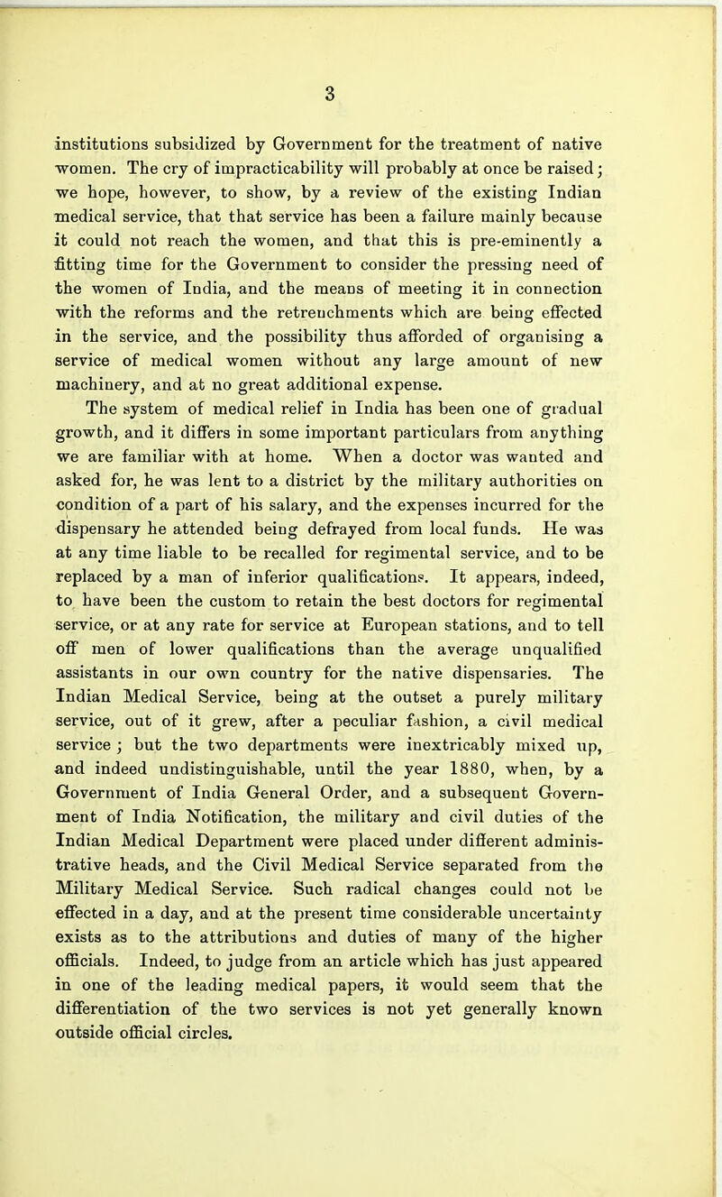 institutions subsidized by Government for the treatment of native women. The cry of impracticability will probably at once be raised; we hope, however, to show, by a review of the existing Indian medical service, that that service has been a failure mainly because it could not reach the women, and that this is pre-eminently a fitting time for the Government to consider the pressing need of the women of India, and the means of meeting it in connection with the reforms and the retrenchments which are being effected in the service, and the possibility thus afforded of organising a service of medical women without any large amount of new machinery, and at no great additional expense. The system of medical relief in India has been one of gradual growth, and it differs in some important particulars from anything we are familiar with at home. When a doctor was wanted and asked for, he was lent to a district by the military authorities on condition of a part of his salary, and the expenses incurred for the dispensary he attended being defrayed from local funds. He was at any time liable to be recalled for regimental service, and to be replaced by a man of inferior qualifications. It appears, indeed, to have been the custom to retain the best doctors for regimental service, or at any rate for service at European stations, and to tell off men of lower qualifications than the average unqualified assistants in our own country for the native dispensaries. The Indian Medical Service, being at the outset a purely military service, out of it grew, after a peculiar fashion, a civil medical service ; but the two departments were inextricably mixed up, and indeed undistinguishable, until the year 1880, when, by a Government of India General Order, and a subsequent Govern- ment of India Notification, the military and civil duties of the Indian Medical Department were placed under different adminis- trative heads, and the Civil Medical Service separated from the Military Medical Service. Such radical changes could not be effected in a day, and at the present time considerable uncertainty exists as to the attributions and duties of many of the higher officials. Indeed, to judge from an article which has just appeared in one of the leading medical papers, it would seem that the differentiation of the two services is not yet generally known outside official circles.