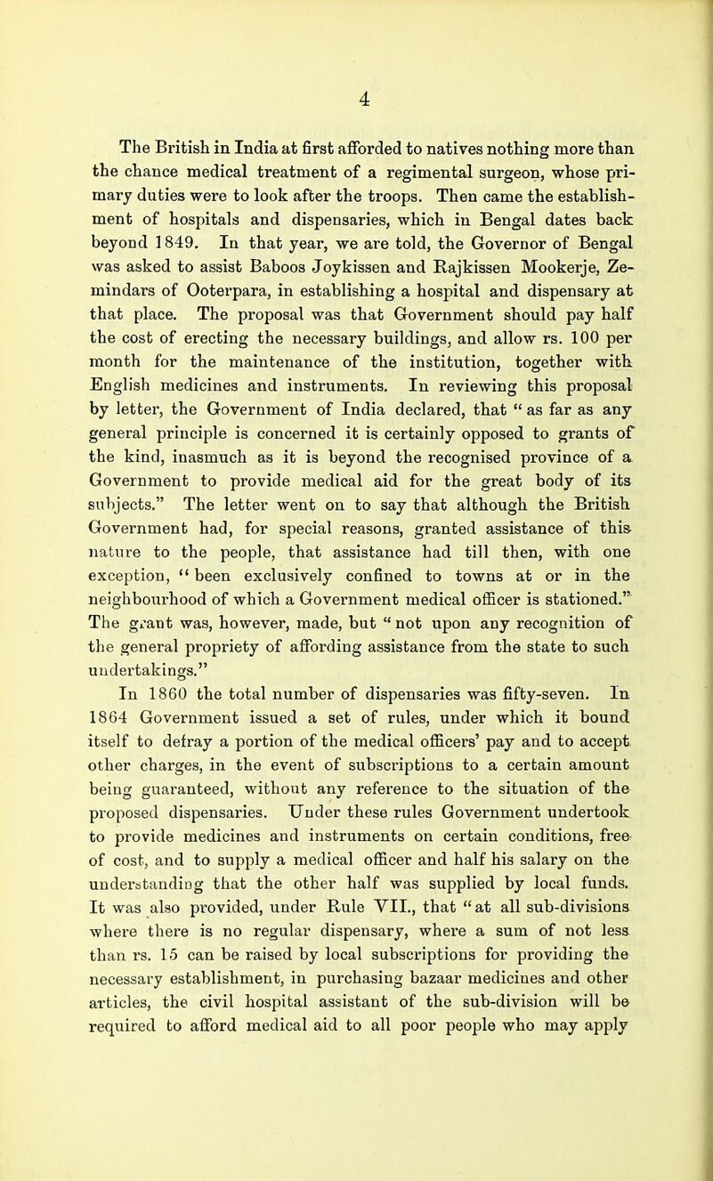 The British in India at first afforded to natives nothing more than the chance medical treatment of a regimental surgeon, whose pri- mary duties were to look after the troops. Then came the establish- ment of hospitals and dispensaries, which in Bengal dates back beyond 1849. In that year, we are told, the Governor of Bengal was asked to assist Baboos Joykissen and Rajkissen Mookerje, Ze- mindars of Ooterpara, in establishing a hospital and dispensary at that place. The proposal was that G-overnment should pay half the cost of erecting the necessary buildings, and allow rs. 100 per month for the maintenance of the institution, together with English medicines and instruments. In reviewing this proposal by letter, the Government of India declared, that  as far as any general principle is concerned it is certainly opposed to grants of the kind, inasmuch as it is beyond the recognised province of a Government to provide medical aid for the great body of its subjects. The letter went on to say that although the British Government had, for special reasons, granted assistance of this nature to the people, that assistance had till then, with one exception,  been exclusively confined to towns at or in the neighboiirhood of which a Government medical officer is stationed. The giant was, however, made, but  not upon any recognition of the general propriety of affording assistance from the state to such undertakings. In 1860 the total number of dispensaries was fifty-seven. In 1864 Government issued a set of rules, under which it bound itself to defray a portion of the medical officers' pay and to accept other charges, in the event of subscriptions to a certain amount being guaranteed, without any reference to the situation of the proposed dispensaries. Under these rules Government undertook to provide medicines and instruments on certain conditions, free- of cost, and to supply a medical officer and half his salary on the understanding that the other half was supplied by local funds. It was also provided, under Rule YIL, that  at all sub-divisions where there is no regular dispensary, where a sum of not less than rs. 15 can be raised by local subscriptions for providing the necessary establishment, in purchasing bazaar medicines and other articles, the civil hospital assistant of the sub-division will b© required to afford medical aid to all poor people who may apply