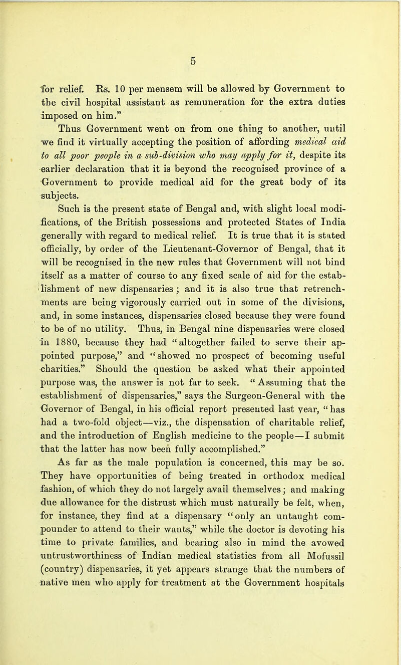 for relief. E,s. 10 per mensem will be allowed by Government to the civil hospital assistant as remuneration for the extra duties imposed on him. Thus Government went on from one thing to another, until •we find it virtually accepting the position of aflFording medical aid to all poor people in a sub-division who may apply for it, despite its earlier declaration that it is beyond the recognised province of a Government to provide medical aid for the great body of its subjects. Such is the present state of Bengal and, with slight local modi- ications, of the British possessions and protected States of India generally with regard to medical relief. It is true that it is stated officially, by order of the Lieutenant-Governor of Bengal, that it will be recognised in the new rules that Government will not bind itself as a matter of course to any fixed scale of aid for the estab- 'lishment of new dispensaries ; and it is also true that retrench- ments are being vigorously carried out in some of the divisions, and, in some instances, dispensaries closed because they were found to be of no utility. Thus, in Bengal nine dispensaries were closed in 1880, because they had altogether failed to serve their ap- pointed purpose, and showed no prospect of becoming useful charities. Should the question be asked what their appointed purpose was, the answer is not far to seek. Assuming that the establishment of dispensaries, says the Surgeon-General with the Governor of Bengal, in his official report presented last year, has had a two-fold object—viz., the dispensation of charitable relief, and the introduction of English medicine to the people—I submit that the latter has now been fully accomplished. As far as the male population is concerned, this may be so. They have opportunities of being treated in orthodox medical fashion, of which they do not largely avail themselves; and making due allowance for the distrust which must naturally be felt, when, for instance, they find at a dispensary only an untaught com- pounder to attend to their wants, while the doctor is devoting his time to private families, and bearing also in mind the avowed untrustworthiness of Indian medical statistics from all Mofussil (country) dispensaries, it yet appears strange that the numbers of native men who apply for treatment at the Government hospitals