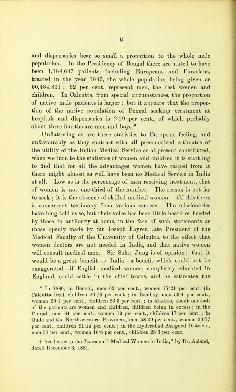 and dispensaries bear so sraall a proportion to the whole male population. In the Presidency of Bengal there are stated to have been 1,184,687 patients, including Europeans and Eurasians, treated in the year 1880, the whole population being given as 60,484,831 ; 62 per cent, represent men, the rest women and children. In Calcutta, from special circumstances, the proportion of native male patients is larger; but it appears that the propor- tion of the native population of Bengal seeking treatment at hospitals and dispensaries is 2*29 per cent., of which probably about three-fourths are men and boys.* Unflattering as are these statistics to European feeling, and unfavourably as they contrast with all preconceived estimates of the utility of the Indian Medical Service as at present constituted, when we turn to the statistics of women and children it is startling to find that for all the advantages women have reaped from it there might almost as well have been no Medical Service in India at all. Low as is the percentage of men receiving treatment, that of women is not one-third of the number. The reason is not far to seek ; it is the absence of skilled medical women. Of this there is concurrent testimony from various sources. The missionaries have long told us so, but their voice has been little heard or heeded by those in authority at home, in the face of such statements as those openly made by Sir .Joseph Fayrer, late President of the Medical Faculty of the University of Calcutta, to the effect that women doctors are not needed in India, and that native women will consult medical men. Sir Salar Jung is of opinion f that it would be a great benefit to India—a benefit which could not be exaggerated—if English medical womeu, completely educated in England, could settle in the chief towns, and he estimates the * In 1880, in Bengal, men 62 per cent., women 17'21 per cent, (in Calcutta less), children 20'78 per cent. ; in Bombay, men 53'4 per cent., women 20'1 per cent., children 26'5 per cent. ; in Madras, about one-half of the patients are women and children, children being in excess; in the Punjab, men 64 per cent., women 19 per cent., children 17 per cent. ; in Oude and the North-western Provinces, men 58'09 per cent., women 2077 per cent., children 21 14 per cent. ; in the Hyderabad Assigned Districts, men 54 per cent., women 16'8 per cent., children 28'3 per cent. + See letter to the Times on Medical Women in India, by Dr. Aclaud,. dated December 6, 1881.