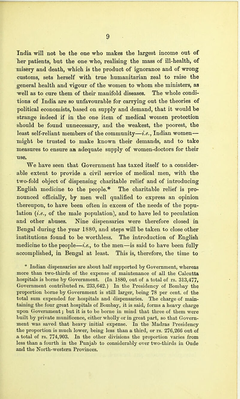 India will not be the one who makes the largest income out of Tier patients, but the one who, realising the mass of ill-health, of misery and death, which is the product of ignorance and of wrong customs, sets herself with true humanitarian zeal to raise the general health and vigour of the women to whom she ministers, as -well as to cure them of their manifold diseases. The whole condi- tions of India are so unfavourable for carrying out the theories of political economists, based on supply and demand, that it would be strange indeed if in the one item of medical women protection should be found unnecessary, and the weakest, the poorest, the least self-reliant members of the community—i.e., Indian women— might be trusted to make known their demands, and to take measures to ensure an adequate supply of women-doctors for their use. We have seen that Government has taxed itself to a consider- able extent to provide a civil service of medical men, with the two-fold object of dispensing charitable relief and of introducing English medicine to the people.* The charitable relief is pro- nounced officially, by men well qualified to express an opinion thereupon, to have been often in excess of the needs of the popu- lation {i.e., of the male population), and to have led to peculation and other abuses. Nine dispensaries were therefore closed in Bengal during the year 1880, and steps will be taken to close other institutions found to be worthless. The introduction of English medicine to the people—i.e., to the men—is said to have been fully accomplished, in Bengal at least. This is, therefore, the time to * Indian dispensaries are about half supported by Government, whereas more than two-thirds of the expense of maintenance of all the Calcutta hospitals is borne by Government. (In 1880, out of a total of rs. 313,477, Government contributed rs. 233,642.) In the Presidency of Bombay the proportion borne by Government is still larger, being 78 per cent, of the total sum expended for hospitals and dispensaries. The charge of main- taining the four great hospitals of Bombay, it is said, forms a heavy charge upon Government; but it is to be borne in mind that three of them were built by private munificence, either wholly or in great part, so that Govern- ment was saved that heavy initial expense. In the Madras Presidency the proportion is much lower, being less than a third, or rs. 276,266 out of a total of rs. 774,903. In the other divisions the proportion varies from less than a fourth in the Punjab to considerably over two-thirds in Oude and the North-western Provinces.