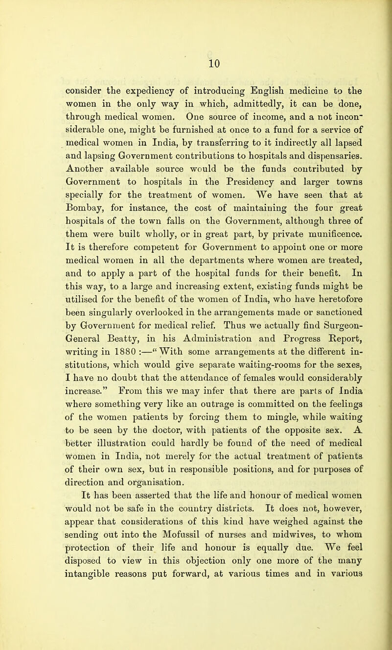 consider the expediency of introducing English medicine to the women in the only way in which, admittedly, it can be done, through medical women. One source of income, and a not incon siderable one, might be furnished at once to a fund for a service of medical women in India, by transferring to it indirectly all lapsed and lapsing Government contributions to hospitals and dispensaries. Another available source would be the funds contributed by Government to hospitals in the Presidency and larger towns specially for the treatment of women. We have seen that at Bombay, for instance, the cost of maintaining the four great hosjjitals of the town falls on the Government, although three of them were built wholly, or in great part, by private munificence. It is therefore competent for Government to appoint one or more medical women in all the departments where women are treated, and to apply a part of the hospital funds for their benefit. In this way, to a large and increasing extent, existing funds might be utilised for the benefit of the women of India, who have heretofore been singularly overlooked in the arrangements made or sanctioned by Government for medical relief. Thus we actually find Surgeon- General Beatty, in his Administration and Progress Beport, writing in 1880 :—With some arrangements at the different in- stitutions, which would give separate waiting-rooms for the sexes, I have no doubt that the attendance of females would considerably increase. From this we may infer that there are parts of India where something very like an outrage is committed on the feelings of the women patients by forcing them to mingle, while waiting to be seen by the doctor, with patients of the opposite sex. A better illustration could hardly be found of the need of medical women in India, not merely for the actual treatment of patients of their own sex, but in responsible positions, and for purposes of direction and organisation. It has been asserted that the life and honour of medical women would not be safe in the country districts. It does not, however, appear that considerations of this kind have weighed against the sending out into the Mofussil of nurses and midwives, to whom protection of their life and honour is equally due. We feel disposed to view in this objection only one more of the many intangible reasons put forward, at various times and in various