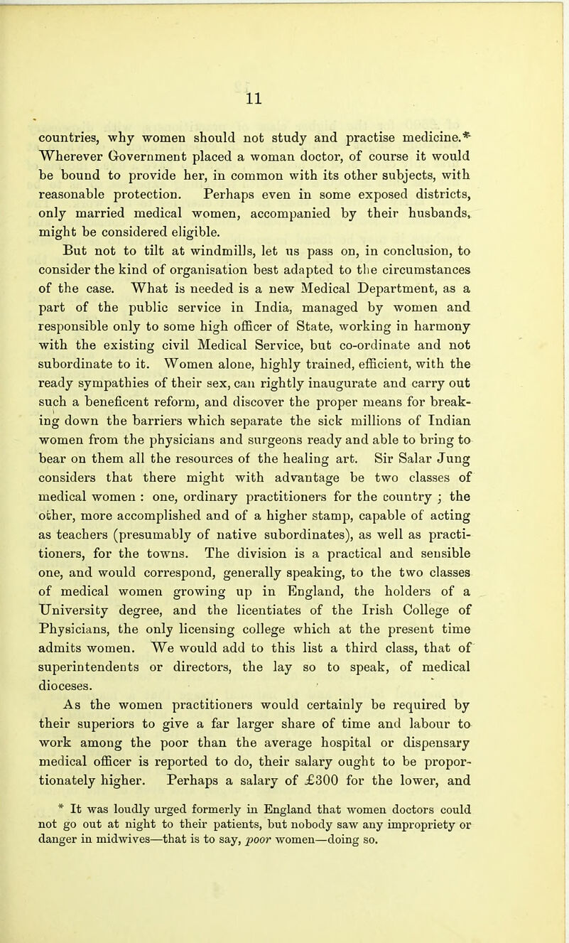 countries, why women should not study and practise medicine.* Wherever Government placed a woman doctor, of course it would be bound to provide her, in common with its other subjects, with reasonable protection. Perhaps even in some exposed districts, only married medical women, accompanied by their husbands, might be considered eligible. But not to tilt at windmills, let us pass on, in conclusion, to consider the kind of organisation best adapted to the circumstances of the case. What is needed is a new Medical Department, as a part of the public service in India, managed by women and responsible only to some high officer of State, working in harmony with the existing civil Medical Service, but co-ordinate and not subordinate to it. Women alone, highly trained, efficient, with the ready sympathies of their sex, can rightly inaugurate and carry out such a beneficent reform, and discover the proper means for break- ing down the barriers which separate the sick millions of Indian women from the physicians and surgeons ready and able to bring to bear on them all the resources of the healing art. Sir Salar Jung considers that there might with advantage be two classes of medical women : one, ordinary practitioners for the country ; the other, more accomplished and of a higher stamp, capable of acting as teachers (presumably of native subordinates), as well as practi- tioners, for the towns. The division is a practical and sensible one, and would correspond, generally speaking, to the two classes of medical women growing up in England, the holders of a University degree, and the licentiates of the Irish College of Physicians, the only licensing college which at the present time admits women. We would add to this list a third class, that of superintendents or directors, the lay so to speak, of medical dioceses. As the women practitioners would certainly be required by their superiors to give a far larger share of time and labour to work among the poor than the average hospital or dispensary medical officer is reported to do, their salary ought to be propor- tionately higher. Perhaps a salary of £300 for the lower, and * It was loudly urged formerly in England that women doctors could not go out at night to their patients, but nobody saw any impropriety or danger in midwives—that is to say, -poor women—doing so.