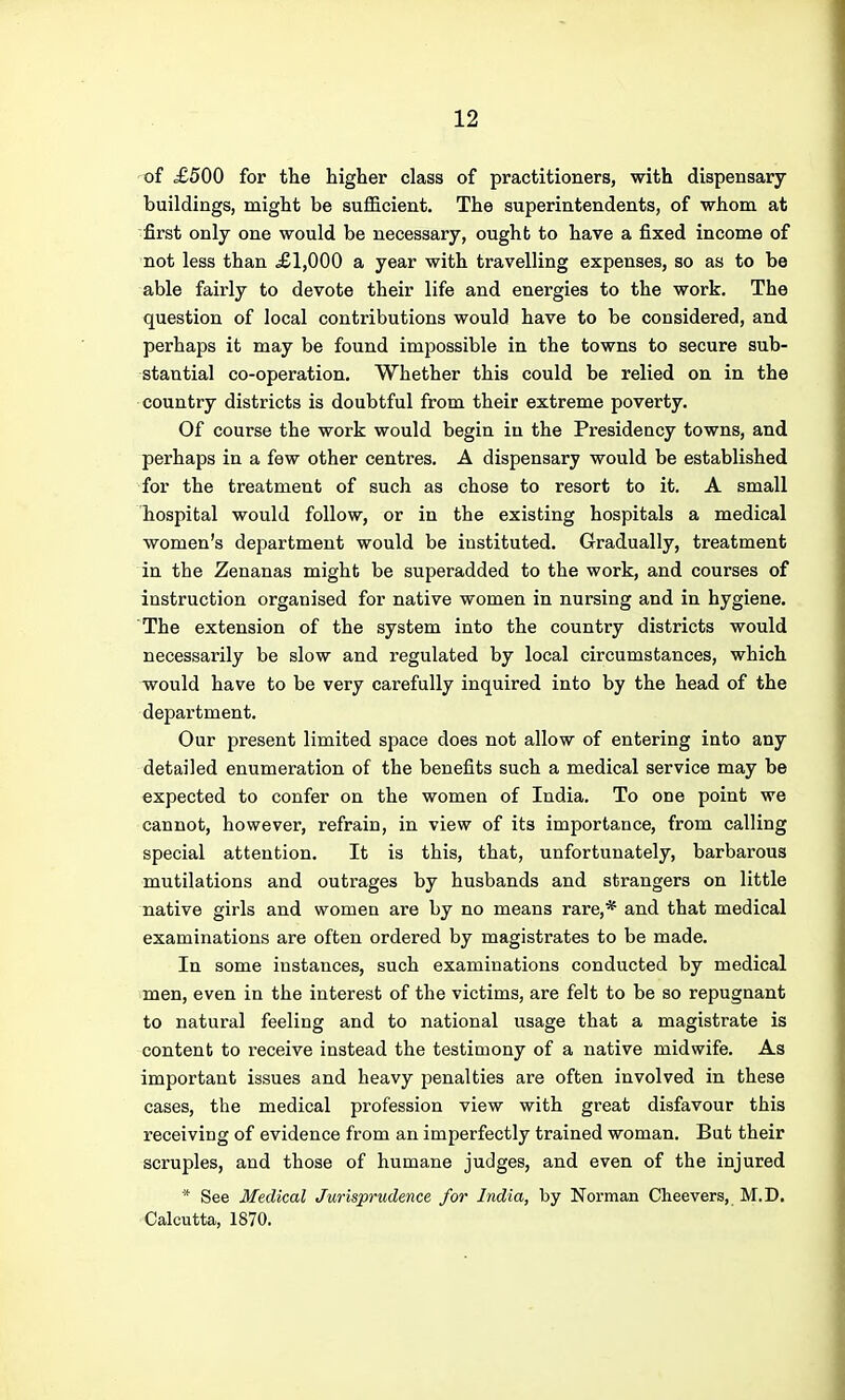 of £500 for the higher class of practitioners, with dispensary- buildings, might be sufficient. The superintendents, of whom at first only one would be necessary, ought to have a fixed income of not less than £1,000 a year with travelling expenses, so as to be able fairly to devote their life and energies to the work. The question of local contributions would have to be considered, and perhaps it may be found impossible in the towns to secure sub- stantial co-operation. Whether this could be relied on in the country districts is doubtful from their extreme poverty. Of course the work would begin in the Presidency towns, and perhaps in a few other centres. A dispensary would be established for the treatment of such as chose to resort to it. A small hospital would follow, or in the existing hospitals a medical women's department would be instituted. Gradually, treatment in the Zenanas might be superadded to the work, and courses of instruction organised for native women in nursing and in hygiene. The extension of the system into the country districts would necessarily be slow and regulated by local circumstances, which would have to be very carefully inquired into by the head of the department. Our present limited space does not allow of entering into any detailed enumeration of the benefits such a medical service may be expected to confer on the women of India. To one point we cannot, however, refrain, in view of its importance, from calling special attention. It is this, that, unfortunately, barbarous mutilations and outrages by husbands and strangers on little native girls and women are by no means rare,* and that medical examinations are often ordered by magistrates to be made. In some instances, such examinations conducted by medical men, even in the interest of the victims, are felt to be so repugnant to natural feeling and to national usage that a magistrate is content to receive instead the testimony of a native midwife. As important issues and heavy penalties are often involved in these cases, the medical profession view with great disfavour this receiving of evidence from an imperfectly trained woman. But their scruples, and those of humane judges, and even of the injured ■■' See Medical Jurisprudence for India, by Norman Cheevers, M.D. Calcutta, 1870.