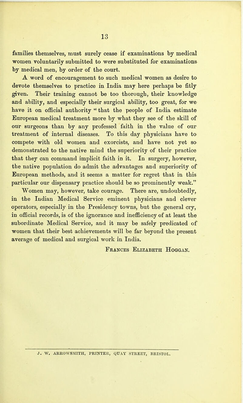 families themselves, must surely cease if examinations by medical women voluntarily submitted to were substituted for examinations by medical men, by order of the court. A word of encouragement to such medical women as desire to devote themselves to practice in India may here perhaps be fitly given. Their training cannot be too thorough, their knowledge and ability, and especially their surgical ability, too great, for we have it on official authority  that the people of India estimate European medical treatment more by what they see of the skill of our surgeons than by any professed faith in the value of our treatment of internal diseases. To this day physicians have to compete with old women and exorcists, and have not yet so demonstrated to the native mind the superiority of their practice that they can command implicit faith in it. In surgery, however, the native population do admit the advantages and superiority of European methods, and it seems a matter for regret that in this particular our dispensary practice should be so prominently weak. Women may, however, take courage. There are, undoubtedly,^ in the Indian Medical Service eminent physicians and clever operators, especially in the Presidency towns, but the general cry, in official records, is of the ignorance and inefficiency of at least the subordinate Medical Service, and it may be safely predicated of women that their best achievements will be far beyond the present average of medical and surgical work in India. Frances Elizabeth Hoqgait. J. W. AREOWSMITH, PRINTER, QUAY STREET, BRISTOL.