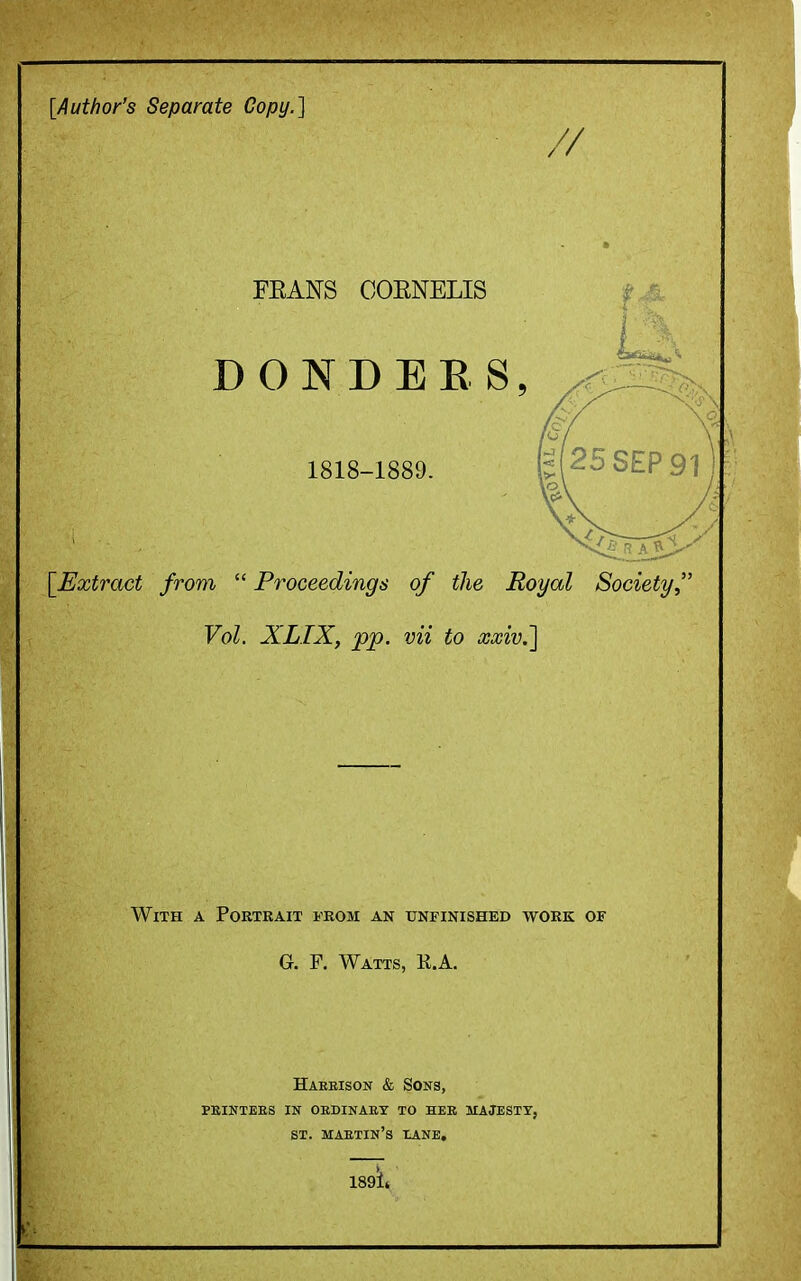 [Author's Separate Copy.] FEANS COENELIS DONDEE S, 1818-1889. \_Extract from  Proceedings of the Royal Society, Vol. XLTX, pp. vii to xxivj] With a Portrait from an unfinished work of G. F. Watts, K.A. Harbison & Sons, PEINTEES in OEDINAET TO HEK MAJESXT, ST. maetin's HANE,