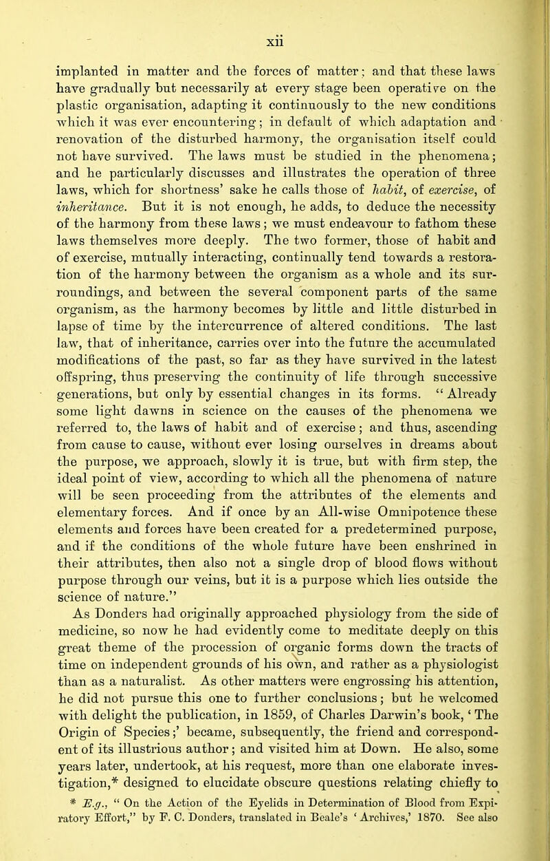 Xll implanted in matter and the forces of matter; and tliat these laws tave gradually but necessarily at every stage been operative on the plastic organisation, adapting it continuously to the new conditions which it was ever encountering; in default of which adaptation and renovation of the disturbed harmony, the organisation itself could not have survived. The laws must be studied in the phenomena; and he particularly discusses and illustrates the operation of three laws, which for shortness' sake he calls those of hahit, of exercise, of inheritance. But it is not enough, he adds, to deduce the necessity of the harmony from these laws; we must endeavour to fathom these laws themselves more deeply. The two former, those of habit and of exercise, mutually interacting, continually tend towards a restora- tion of the harmony between the organism as a whole and its sur- roundings, and between the several component parts of the same organism, as the harmony becomes by little and little disturbed in lapse of time by the intercurrence of altered conditions. The last law, that of inheritance, carries over into the future the accumulated modifications of the past, so far as they have survived in the latest offspring, thus preserving the continuity of life through successive generations, but only by essential changes in its forms.  Already some light dawns in science on the causes of the phenomena we referred to, the laws of habit and of exercise; and thus, ascending from cause to cause, without ever losing ourselves in dreams about the purpose, we approach, slowly it is true, but with firm step, the ideal point of view, according to which all the phenomena of nature will be seen proceeding from the attributes of the elements and elementary forces. And if once by an All-wise Omnipotence these elements and forces have been created for a predetermined purpose, and if the conditions of the whole futare have been enshrined in their attributes, then also not a single drop of blood flows without purpose through our veins, but it is a purpose which lies outside the science of nature. As Bonders had originally approached physiology from the side of medicine, so now he had evidently come to meditate deeply on this great theme of the procession of organic forms down the tracts of time on independent grounds of his own, and rather as a physiologist than as a naturalist. As other matters were engrossing his attention, he did not pursue this one to further conclusions; but he welcomed with delight the publication, in 1859, of Charles Darwin's book, ' The Origin of Species;' became, subsequently, the friend and correspond- ent of its illustrious author; and visited him at Down. He also, some years later, undertook, at his request, more than one elaborate inves- tigation,* designed to elucidate obscure questions relating chiefly to * H.g.,  On the Action of the Eyelids in Determination of Blood from Expi-