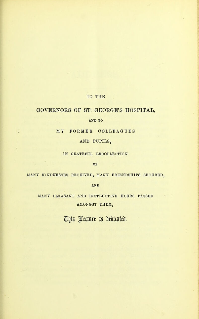 TO THE GOVERNOKS OF ST. GEORGE'S HOSPITAL, AND TO MY FORMER COLLEAGUES AND PUPILS, IN GRATEFUL RECOLLECTION OF MANY KINDNESSES RECEIVED, MANY FRIENDSHIPS SECURED, AND MANY PLEASANT AND INSTRUCTIVE HOURS PASSED AMONGST THEM,