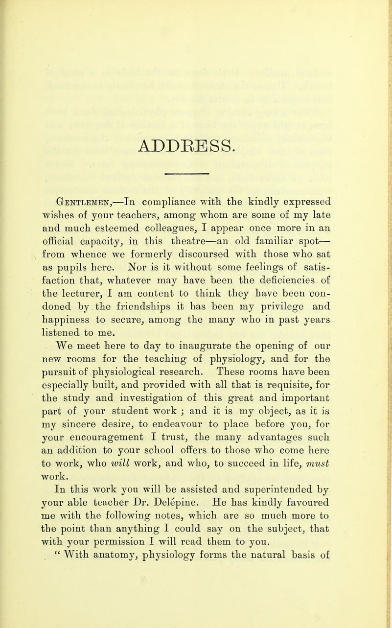 ADDEESS. GrENTLEMEN,—In Compliance with the kindly expressed wishes of your teachers, among whom are some of my late and much esteemed colleagues, I appear once more in an official capacity, in this theatre—an old familiar spot— from whence we formerly discoursed with those who sat as pupils here. Nor is it without some feelings of satis- faction that, whatever may have been the deficiencies of the lecturer, I am content to think they have been con- doned by the friendships it has been my privilege and happiness to secure, among the many who in past years listened to me. We meet here to day to inaugurate the opening of our new rooms for the teaching of physiology, and for the pursuit of physiological research. These rooms have been especially built, and provided with all that is requisite, for the study and investigation of this great and important part of your student work ; and it is my object, as it is my sincere desire, to endeavour to place before you, for your encouragement I trust, the many advantages such an addition to your school offers to those who come here to work, who will work, and who, to succeed in life, must work. In this work you will be assisted and superintended by your able teacher Dr. Delepine. He has kindly favoured me with the following notes, which are so much more to the point than anything I could say on the subject, that with your permission I will read them to you.  With anatomy, physiology forms the natural basis of