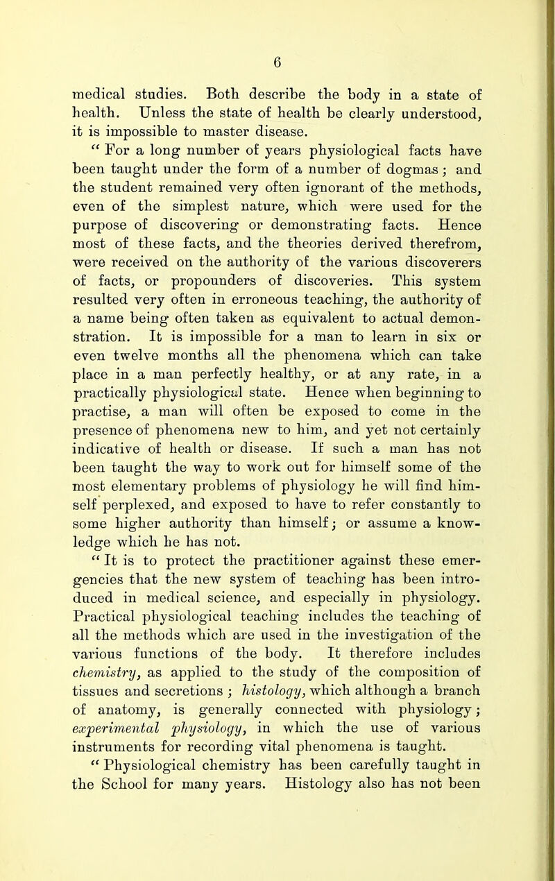 medical studies. Both describe the body in a state of health. Unless the state of health be clearly understood, it is impossible to master disease.  For a long number of years physiological facts have been taught under the form of a number of dogmas; and the student remained very often ignorant of the methods, even of the simplest nature, which were used for the purpose of discovering or demonstrating facts. Hence most of these facts, and the theories derived therefrom, were received on the authority of the various discoverers of facts, or propounders of discoveries. This system resulted very often in erroneous teaching, the authority of a name being often taken as equivalent to actual demon- stration. It is impossible for a man to learn in six or even twelve months all the phenomena which can take place in a man perfectly healthy, or at any rate, in a practically physiologicttl state. Hence when beginning to practise, a man will often be exposed to come in the presence of phenomena new to him, and yet not certainly indicative of health or disease. If such a man has not been taught the way to work out for himself some of the most elementary problems of physiology he will find him- self perplexed, and exposed to have to refer constantly to some higher authority than himself; or assume a know- ledge which he has not.  It is to protect the practitioner against these emer- gencies that the new system of teaching has been intro- duced in medical science, and especially in physiology. Practical physiological teaching includes the teaching of all the methods which are used in the investigation of the various functions of the body. It therefore includes chemistry, as applied to the study of the composition of tissues and secretions ; histology, which although a branch of anatomy, is generally connected with physiology; experimental physiology, in which the use of various instruments for recording vital phenomena is taught.  Physiological chemistry has been carefully taught in the School for many years. Histology also has not been