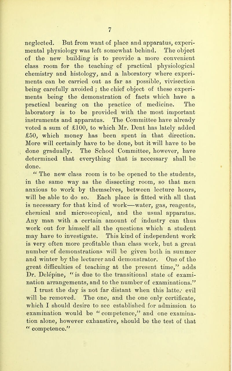 neglected. But from want of place and apparatus, experi- mental physiology was left somewhat behind. The object of the new building is to provide a more convenient class room for the teaching of practical physiological chemistry and histology, and a laboratory where experi- ments can be carried out as far as possible, vivisection being carefully avoided ; the chief object of these experi- ments being the demonstration of facts which have a practical bearing* on the practice of medicine. The laboratory is to be provided with the most important instruments and apparatus. The Committee have already voted a sum of £100, to which Mr. Dent has lately added £50, which money has been spent in that direction. More will certainly have to be done, but it will have to be done gradually. The School Committee, however, have determined that everything that is necessary shall be done. •  The new class room is to be opened to the students, in the same way as the dissecting room, so that men anxious to work by themselves, between lecture hours, will be able to do so. Each place is fitted with all that is necessary for that kind of work—water, gas, reagents, chemical and microscopical, and the usual apparatus. Any man with a certain amount of industry can thus work out for himself all the questions which a student may have to investigate. This kind of independent work is very often more profitable than class work, but a great number of demonstrations will be given both in summer and winter by the lecturer and demonstrator. One of the great difficulties of teaching at the present time, adds Dr. Delepine,  is due to the transitional state of exami- nation arrangements, and to the number of examinations. I trust the day is not far distant when this latte^- evil will be removed. The one, and the one only certificate, which I should desire to see established for admission to examination would be  competence, and one examina- tion alone, however exhaustive, should be the test of that  competence.