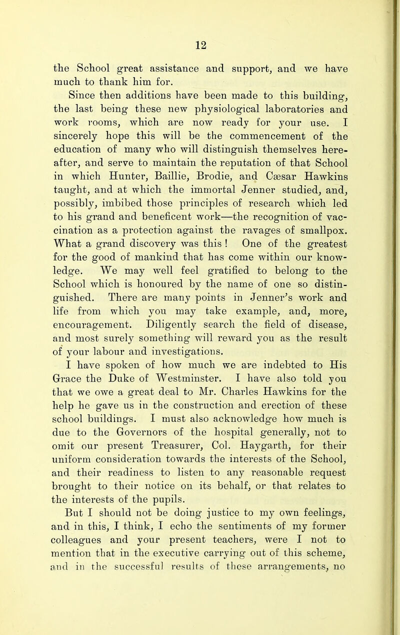 the School great assistance and support, and we have much to thank him for. Since then additions have been made to this building, the last being these new physiological laboratories and work rooms, which are now ready for your use. I sincerely hope this will be the commencement of the education of many who will distinguish themselves here- after, and serve to maintain the reputation of that School in which Huntei', Baillie, Brodie, and C^sar Hawkins taught, and at which the immortal Jenner studied, and, possibly, imbibed those principles of research which led to his grand and beneficent work—the recognition of vac- cination as a protection against the ravages of smallpox. What a grand discovery was this ! One of the greatest for the good of mankind that has come within our know- ledge. We may well feel gratified to belong to the School which is honoui'ed by the name of one so distin- guished. There are many points in .Tenner's work and life from which you may take example, and, more, encouragement. Diligently search the field of disease, and most surely something' will reward you as the result of your labour and investigations. I have spoken of how much we are indebted to His Grace the Duke of Westminster. I have also told you that we owe a great deal to Mr. Charles Hawkins for the help he gave us in the construction and erection of these school buildings. I must also acknowledge how much is due to the Governors of the hospital generally, not to omit our present Treasurer, Col. Haygarth, for their uniform consideration towards the interests of the School, and their readiness to listen to any reasonable request brought to their notice on its behalf, or that relates to the interests of the pupils. But I should not be doing justice to my own feelings, and in this, I think, I echo the sentiments of my former colleagues and your present teachers, were I not to mention that in the executive carrying' out of this scheme, aud in the successful results of these arrangements, no