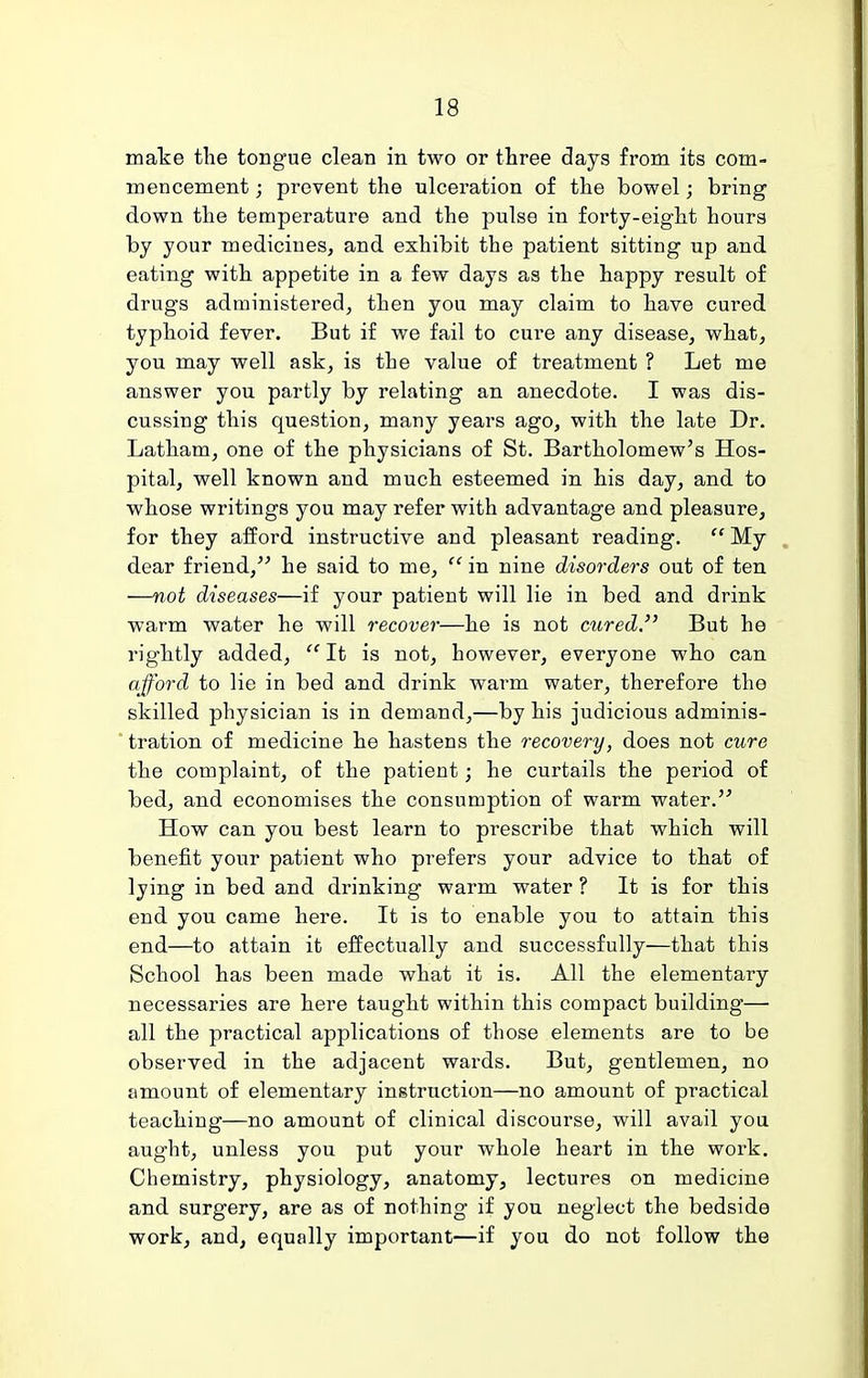 make the tongue clean in two or three days from its com- mencement ; prevent the ulceration of the bowel; bring down the temperature and the pulse in forty-eight hours by your medicines, and exhibit the patient sitting up and eating with appetite in a few days as the happy result of drugs administered, then you may claim to have cured typhoid fever. But if we fail to cure any disease, what, you may well ask, is the value of treatment ? Let me answer you partly by relating an anecdote. I was dis- cussing this question, many years ago, with the late Dr. Latham, one of the physicians of St. Bartholomew's Hos- pital, well known and much esteemed in his day, and to whose writings you may refer with advantage and pleasure, for they afford instructive and pleasant reading.  My dear friend, he said to me,  in nine disorders out of ten —not diseases—if your patient will lie in bed and drink warm water he will recover—he is not cured. But he rightly added,  It is not, however, everyone who can afford to lie in bed and drink warm water, therefore the skilled physician is in demand,—by his judicious adminis- tration of medicine he hastens the recovery, does not cure the complaint, of the patient; he curtails the period of bed, and economises the consumption of warm water. How can you best learn to prescribe that which will benefit your patient who prefers your advice to that of lying in bed and drinking warm water ? It is for this end you came here. It is to enable you to attain this end—to attain it effectually and successfully—that this School has been made what it is. All the elementary necessaries are here taught within this compact building— all the practical applications of those elements are to be observed in the adjacent wards. But, gentlemen, no amount of elementary instruction—no amount of practical teaching—no amount of clinical discourse, will avail you aught, unless you put your whole heart in the work. Chemistry, physiology, anatomy, lectures on medicine and surgery, are as of nothing if you neglect the bedside work, and, equally important—if you do not follow the