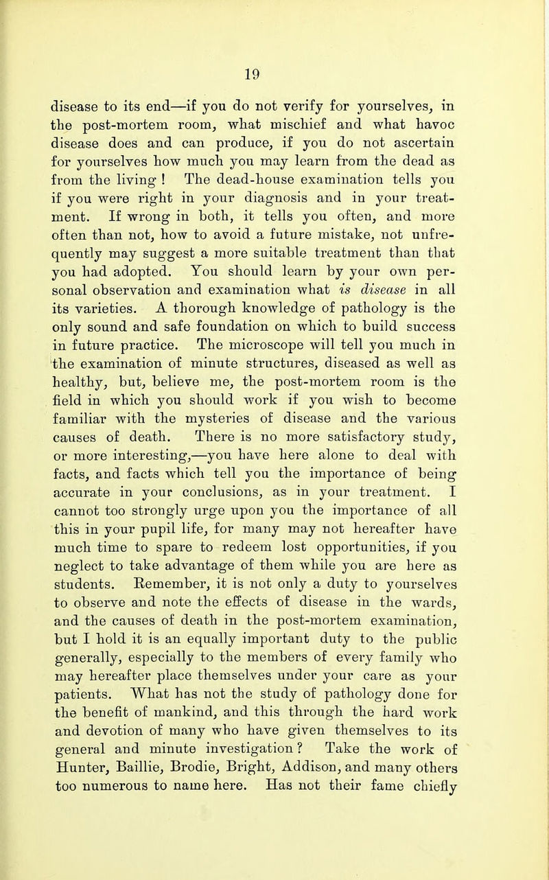 disease to its end—if you do not verify for yourselves^ in the post-mortem room, what mischief and what havoc disease does and can produce, if you do not ascertain for yourselves how much you may learn from the dead as from the living ! The dead-house examination tells you if you were right in your diagnosis and in your treat- ment. If wrong in both, it tells you often, and more often than not, how to avoid a future mistake, not unfre- quently may suggest a more suitable treatment than that you had adopted. You should learn by your own per- sonal observation and examination what is disease in all its varieties. A thorough knowledge of pathology is the only sound and safe foundation on which to build success in future practice. The microscope will tell you much in the examination of minute structures, diseased as well as healthy, but, believe me, the post-mortem room is the field in which you should work if you wish to become familiar with the mysteries of disease and the various causes of death. There is no more satisfactory study, or more interesting,—you have here alone to deal with facts, and facts which tell you the importance of being accurate in your conclusions, as in your treatment. I cannot too strongly urge upon you the importance of all this in your pupil life, for many may not hereafter have much time to spare to redeem lost opportunities, if you neglect to take advantage of them while you are here as students. Remember, it is not only a duty to yourselves to observe and note the effects of disease in the wards, and the causes of death in the post-mortem examination, but I hold it is an equally important duty to the public generally, especially to the members of every family who may hereafter place themselves under your care as your patients. What has not the study of pathology done for the benefit of mankind, and this through the hard work and devotion of many who have given themselves to its general and minute investigation ? Take the work of Hunter, Baillie, Brodie, Bright, Addison, and many others too numerous to name here. Has not their fame chiefly