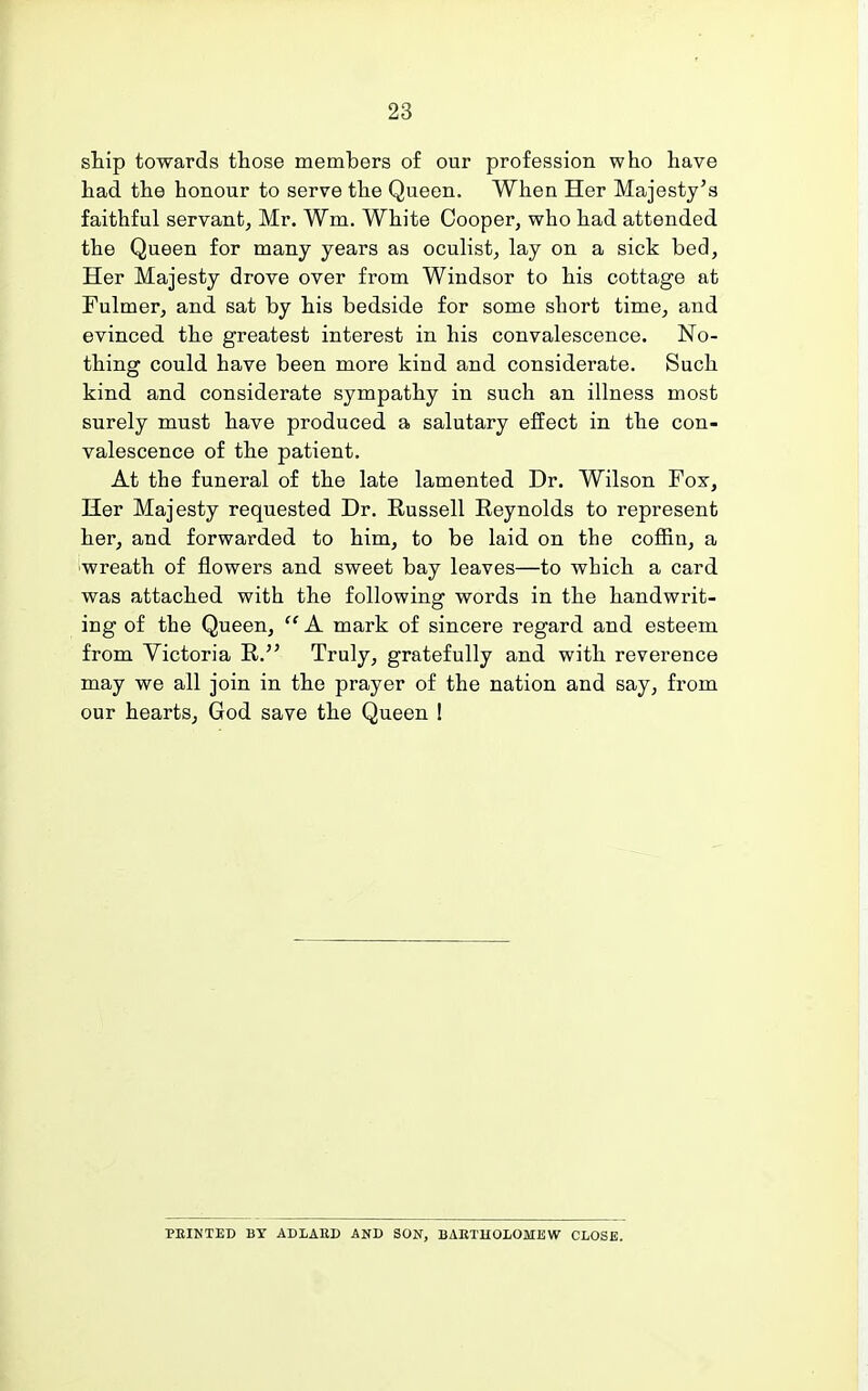 ship towards those members of our profession who have had the honour to serve the Queen. When Her Majesty's faithful servant, Mr. Wm. White Cooper, who had attended the Queen for many years as oculist, lay on a sick bed, Her Majesty drove over from Windsor to his cottage at Fulmer, and sat by his bedside for some short time, and evinced the greatest interest in his convalescence. No- thing could have been more kind and considerate. Such kind and considerate sympathy in such an illness most surely must have produced a salutary effect in the con- valescence of the patient. At the funeral of the late lamented Dr. Wilson Fox, Her Majesty requested Dr. Russell Reynolds to represent her, and forwarded to him, to be laid on the coffin, a wreath of flowers and sweet bay leaves—to which a card was attached with the following words in the handwrit- ing of the Queen,  A mark of sincere regard and esteem from Victoria R. Truly, gratefully and with reverence may we all join in the prayer of the nation and say, from our hearts, God save the Queen 1 PEINTED BY ADLAED AND SON, BAETHOLOMEW CLOSE.