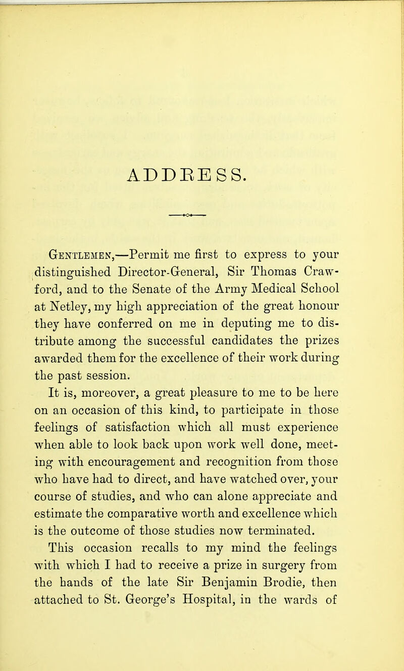ADDEESS. Gentlemen,—Permit me first to express to your distinguished Director-General, Sir Thomas Craw- ford, and to the Senate of the Army Medical School at Netley, my high appreciation of the great honour they have conferred on me in deputing me to dis- tribute among the successful candidates the prizes awarded them for the excellence of their work during the past session. It is, moreover, a great pleasure to me to be here on an occasion of this kind, to participate in those feelings of satisfaction which all must experience when able to look back upon work well done, meet- ing with encouragement and recognition from those who have had to direct, and have watched over, your course of studies, and who can alone appreciate and estimate the comparative worth and excellence which is the outcome of those studies now terminated. This occasion recalls to my mind the feelings with which I had to receive a prize in surgery from the hands of the late Sir Benjamin Brodie, then attached to St. George's Hospital, in the wards of