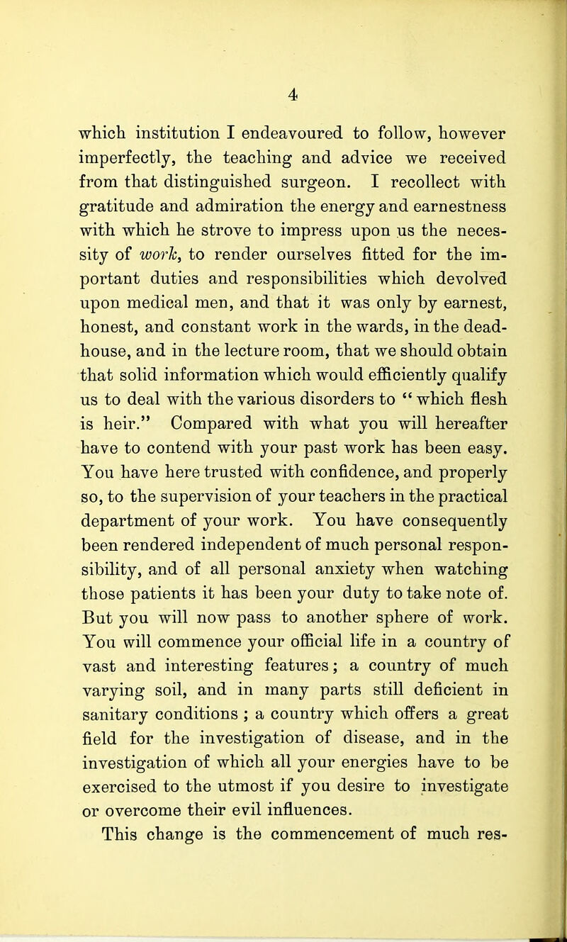 which institution I endeavoured to follow, however imperfectly, the teaching and advice we received from that distinguished surgeon. I recollect with gratitude and admiration the energy and earnestness with which he strove to impress upon us the neces- sity of work, to render ourselves fitted for the im- portant duties and responsibilities which devolved upon medical men, and that it was only by earnest, honest, and constant work in the wards, in the dead- house, and in the lecture room, that we should obtain that solid information which would efficiently qualify us to deal with the various disorders to  which flesh is heir. Compared with what you will hereafter have to contend with your past work has been easy. You have here trusted with confidence, and properly so, to the supervision of your teachers in the practical department of your work. You have consequently been rendered independent of much personal respon- sibility, and of all personal anxiety when watching those patients it has been your duty to take note of. But you will now pass to another sphere of work. You will commence your official life in a country of vast and interesting features; a country of much varying soil, and in many parts still deficient in sanitary conditions ; a country which offers a great field for the investigation of disease, and in the investigation of which all your energies have to be exercised to the utmost if you desire to investigate or overcome their evil influences. This change is the commencement of much res-