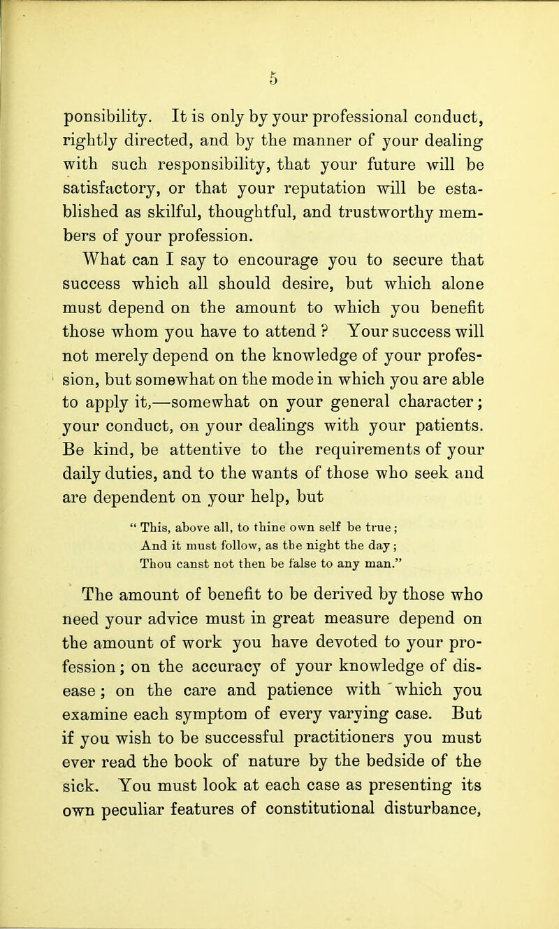 ponsibility. It is only by your professional conduct, rightly directed, and by the manner of your dealing with such responsibility, that your future will be satisfactory, or that your reputation will be esta- blished as skilful, thoughtful, and trustworthy mem- bers of your profession. What can I say to encourage you to secure that success which all should desire, but which alone must depend on the amount to which you benefit those whom you have to attend ? Your success will not merely depend on the knowledge of your profes- sion, but somewhat on the mode in which you are able to apply it,—somewhat on your general character; your conduct, on your dealings with your patients. Be kind, be attentive to the requirements of your daily duties, and to the wants of those who seek and are dependent on your help, but  This, above all, to thine own self be ti-ue; And it must follow, as tbe night the day ; Thou canst not then be false to any man. The amount of benefit to be derived by those who need your advice must in great measure depend on the amount of work you have devoted to your pro- fession ; on the accuracy of your knowledge of dis- ease ; on the care and patience with ' which you examine each symptom of every varying case. But if you wish to be successful practitioners you must ever read the book of nature by the bedside of the sick. You must look at each case as presenting its own peculiar features of constitutional disturbance,