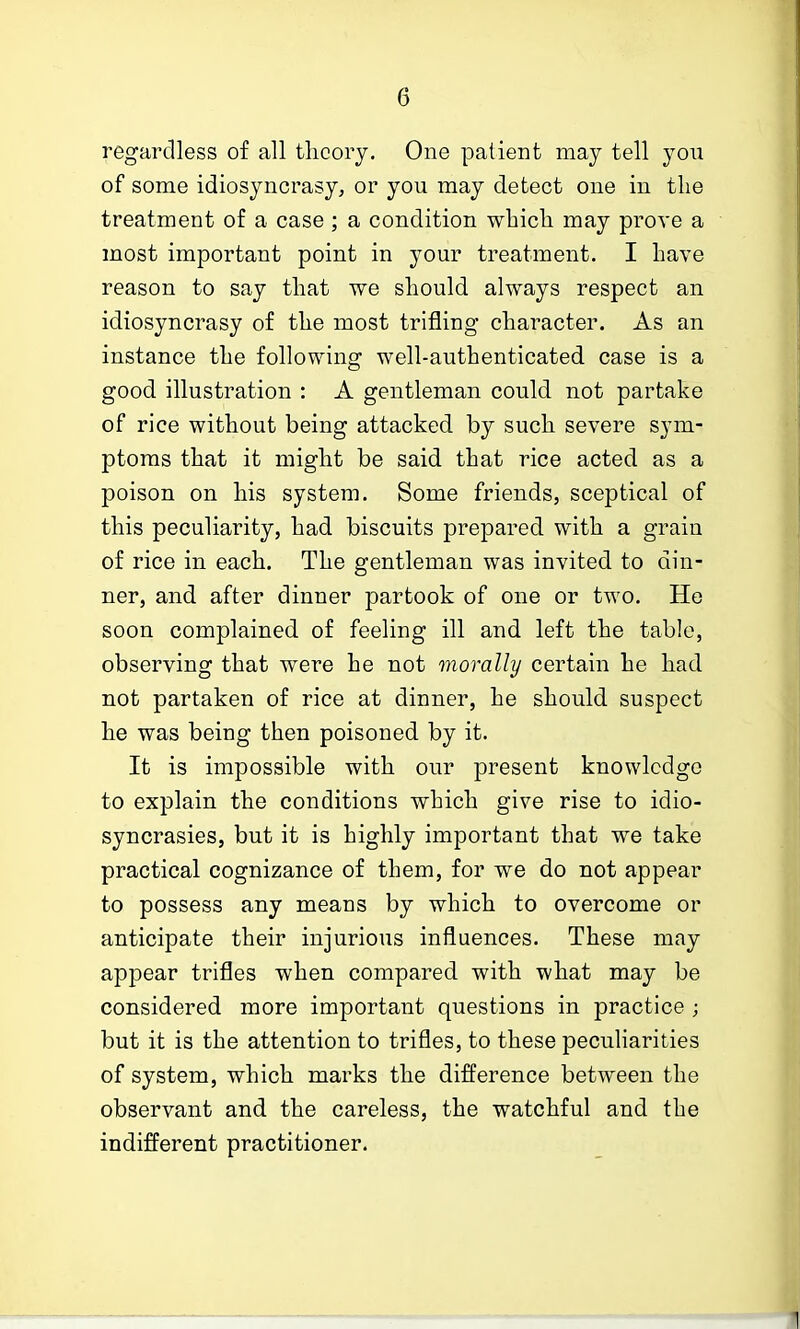 regardless of all theory. One patient may tell you of some idiosyncrasy, or you may detect one in the treatment of condition which may prove a most important point in your treatment. I have reason to say that we should always respect an idiosyncrasy of the most trifling character. As an instance the following well-authenticated case is a good illustration : A gentleman could not partake of rice without being attacked by such severe sym- ptoms that it might be said that rice acted as a poison on his system. Some friends, sceptical of this peculiarity, had biscuits prepared with a grain of rice in each. The gentleman was invited to din- ner, and after dinner partook of one or two. He soon complained of feeling ill and left the table, observing that were he not morally certain he had not partaken of rice at dinner, he should suspect he was being then poisoned by it. It is impossible with our present knowledge to explain the conditions which give rise to idio- syncrasies, but it is highly important that we take practical cognizance of them, for we do not appear to possess any means by which to overcome or anticipate their injurious influences. These may appear trifles when compared with what may be considered more important questions in practice ; but it is the attention to trifles, to these peculiarities of system, which marks the difference between the observant and the careless, the watchful and the indifferent practitioner.