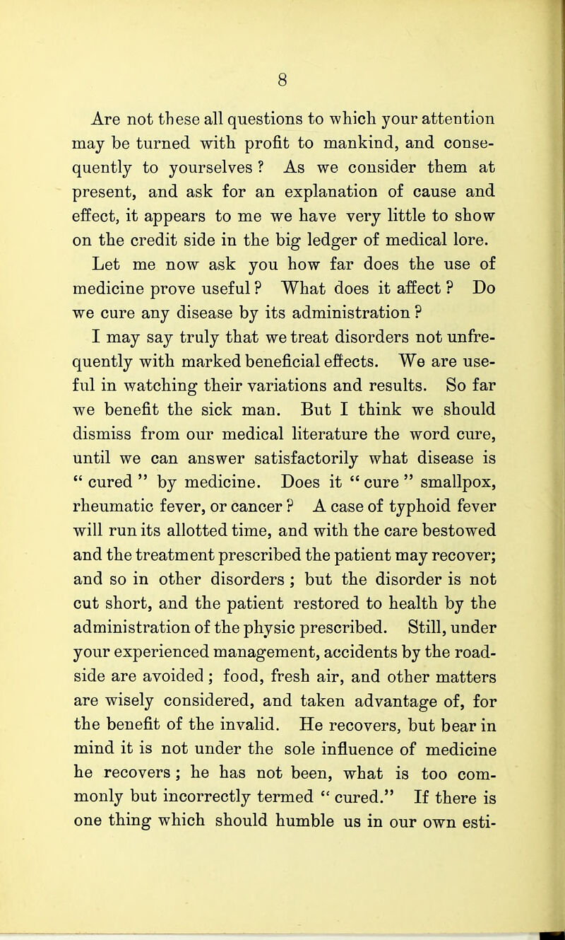 Are not these all questions to which your attention may be turned with profit to mankind, and conse- quently to yourselves ? As we consider them at present, and ask for an explanation of cause and effect, it appears to me we have very little to show on the credit side in the big ledger of medical lore. Let me now ask you how far does the use of medicine prove useful ? What does it affect ? Do we cure any disease by its administration ? I may say truly that we treat disorders not unfre- quently with marked beneficial effects. We are use- ful in watching their variations and results. So far we benefit the sick man. But I think we should dismiss from our medical literature the word cure, until we can answer satisfactorily what disease is  cured  by medicine. Does it  cure  smallpox, rheumatic fever, or cancer ? A case of typhoid fever will run its allotted time, and with the care bestowed and the treatment prescribed the patient may recover; and so in other disorders ; but the disorder is not cut short, and the patient restored to health by the administration of the physic prescribed. Still, under your experienced management, accidents by the road- side are avoided; food, fresh air, and other matters are wisely considered, and taken advantage of, for the benefit of the invalid. He recovers, but bear in mind it is not under the sole influence of medicine he recovers ; he has not been, what is too com- monly but incorrectly termed  cured. If there is one thing which should humble us in our own esti-