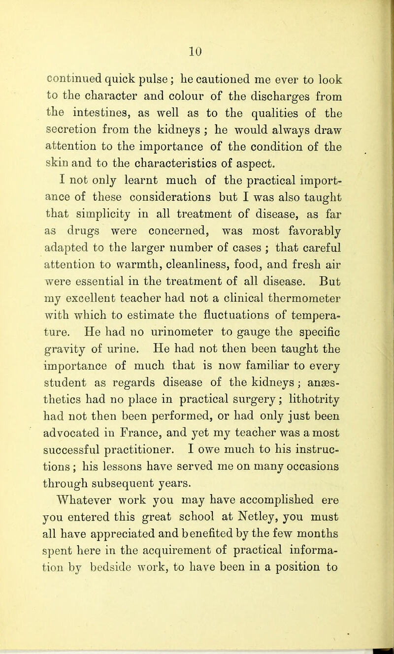 continued quick pulse; he cautioned me ever to look to the character and colour of the discharges from the intestines, as well as to the qualities of the secretion from the kidneys ; he would always draw attention to the importance of the condition of the skin and to the characteristics of aspect. I not only learnt much of the practical import- ance of these considerations but I was also taught that simplicity in all treatment of disease, as far as drugs were concerned, was most favorably adapted to the larger number of cases ; that careful attention to warmth, cleanliness, food, and fresh air were essential in the treatment of all disease. But my excellent teacher had not a clinical thermometer with which to estimate the fluctuations of tempera- ture. He had no urinometer to gauge the specific gravity of urine. He had not then been taught the importance of much that is now familiar to every student as regards disease of the kidneys ; anees- thetics had no place in practical surgery; lithotrity had not then been performed, or had only just been advocated in France, and yet my teacher was a most successful practitioner. I owe much to his instruc- tions ; his lessons have served me on many occasions through subsequent years. Whatever work you may have accomplished ere you entered this great school at Netley, you must all have appreciated and benefited by the few months spent here in the acquirement of practical informa- tion by bedside work, to have been in a position to