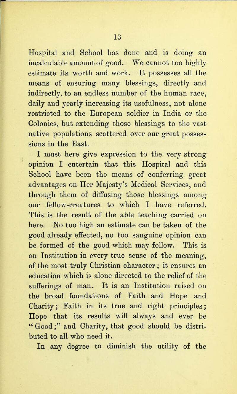 Hospital and School has done and is doing an incalculable amount of good. We cannot too highly estimate its worth and work. It possesses all the means of ensuring many blessings, directly and indirectly, to an endless number of the human race, daily and yearly increasing its usefulness, not alone restricted to the European soldier in India or the Colonies, but extending those blessings to the vast native populations scattered over our great posses- sions in the East. I must here give expression to the very strong opinion I entertain that this Hospital and this School have been the means of conferring great advantages on Her Majesty's Medical Services, and through them of diffusing those blessings among our fellow-creatures to which I have referred. This is the result of the able teaching carried on here. No too high an estimate can be taken of the good already effected, no too sanguine opinion can be formed of the good which may follow. This is an Institution in every true sense of the meaning, of the most truly Christian character; it ensures an education which is alone directed to the relief of the sufferings of man. It is an Institution raised on the broad foundations of Faith and Hope and Charity; Faith in its true and right principles; Hope that its results will always and ever be Good; and Charity, that good should be distri- buted to all who need it. In any degree to diminish the utility of the
