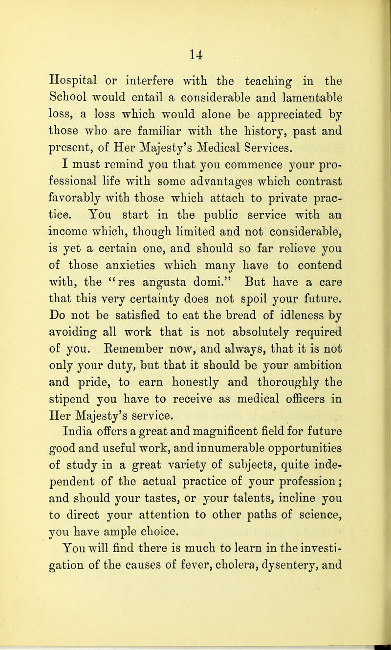 Hospital or interfere with the teaching in the School would entail a considerable and lamentable loss, a loss which would alone be appreciated by those who are familiar with the history, past and present, of Her Majesty's Medical Services. I must remind you that you commence your pro- fessional life with some advantages which contrast favorably with those which attach to private prac- tice. You start in the public service with an income which, though limited and not considerable, is yet a certain one, and should so far relieve you of those anxieties which many have to contend with, the  res angusta domi. But have a care that this very certainty does not spoil your future. Do not be satisfied to eat the bread of idleness by avoiding all work that is not absolutely required of you. Eemember now, and always, that it is not only your duty, but that it should be your ambition and pride, to earn honestly and thoroughly the stipend you have to receive as medical officers in Her Majesty's service. India offers a great and magnificent field for future good and useful work, and innumerable opportunities of study in a great variety of subjects, quite inde- pendent of the actual practice of your profession; and should your tastes, or your talents, incline you to direct your attention to other paths of science, you have ample choice. You will find there is much to learn in the investi- gation of the causes of fever, cholera, dysentery, and