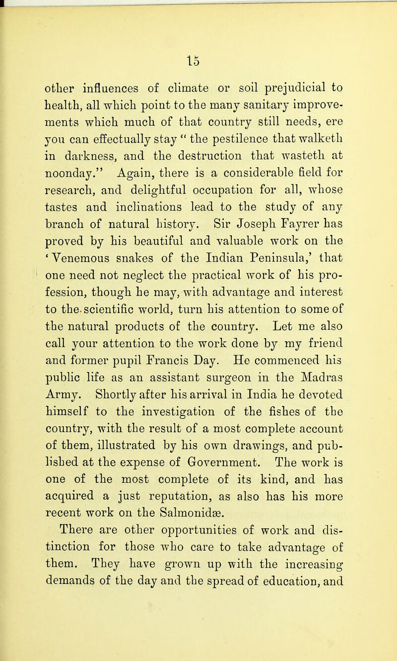 otlier influences of climate or soil prejudicial to health, all which point to the many sanitary improve- ments which much of that country still needs, ere you can effectually stay  the pestilence that walketh in darkness, and the destruction that wasteth at noonday. Again, there is a considerable field for research, and delightful occupation for all, whose tastes and inclinations lead to the study of any branch of natural history. Sir Joseph Fayrer has proved by his beautiful and valuable work on the ' Venemous snakes of the Indian Peninsula,' that one need not neglect the practical work of his pro- fession, though he may, with advantage and interest to the. scientific world, turn his attention to some of the natural products of the country. Let me also call your attention to the work done by my friend and former pupil Francis Day. He commenced his public life as an assistant surgeon in the Madras Army. Shortly after his arrival in India he devoted himself to the investigation of the fishes of the country, with the result of a most complete account of them, illustrated by his own drawings, and pub- lished at the expense of Government. The work is one of the most complete of its kind, and has acquired a just reputation, as also has his more recent work on the Salmonidee. There are other opportunities of work and dis- tinction for those who care to take advantage of them. They have grown up with the increasing demands of the day and the spread of education, and