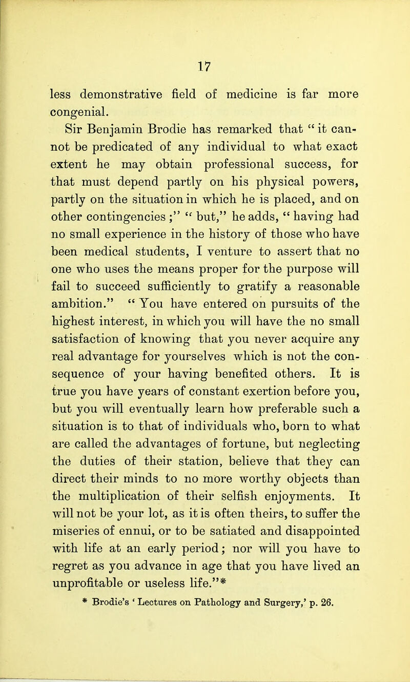 less demonstrative field of medicine is far more congenial. Sir Benjamin Brodie has remarked that  it can- not be predicated of any individual to what exact extent he maj obtain professional success, for that must depend partly on his physical powers, partly on the situation in which he is placed, and on other contingencies ; but, he adds,  having had no small experience in the history of those who have been medical students, I venture to assert that no one who uses the means proper for the purpose will fail to succeed sufficiently to gratify a reasonable ambition.  You have entered on pursuits of the highest interest, in which you will have the no small satisfaction of knowing that you never acquire any real advantage for yourselves which is not the con- sequence of your having benefited others. It is true you have years of constant exertion before you, but you will eventually learn how preferable such a situation is to that of individuals who, born to what are called the advantages of fortune, but neglecting the duties of their station, believe that they can direct their minds to no more worthy objects than the multiplication of their selfish enjoyments. It will not be your lot, as it is often theirs, to suffer the miseries of ennui, or to be satiated and disappointed with life at an early period; nor will you have to regret as you advance in age that you have lived an unprofitable or useless life.* * Brodie's ' Lectures on Pathology and Surgery,' p. 26.