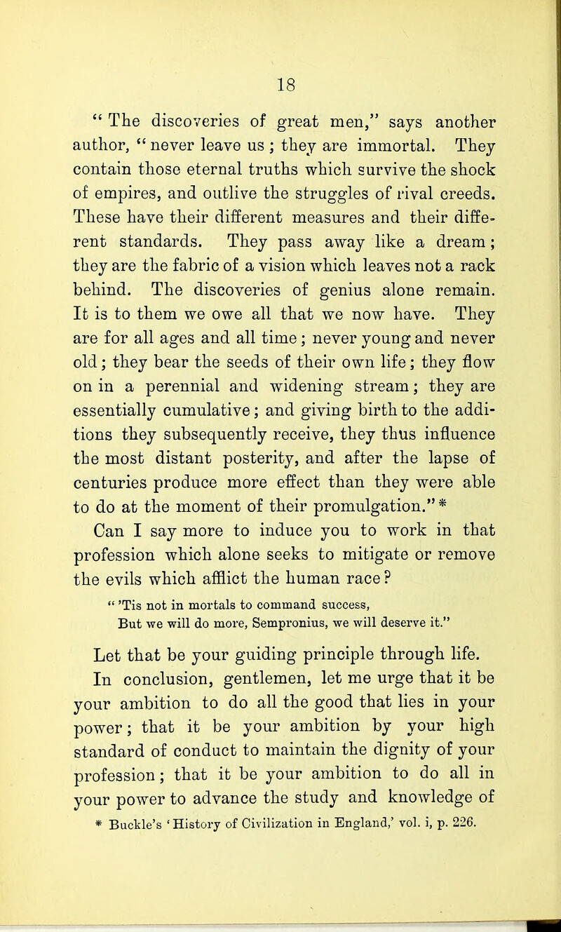  The discoveries of great men, says another author,  never leave us ; they are immortah They contain those eternal truths which survive the shock of empires, and outlive the struggles of rival creeds. These have their different measures and their diffe- rent standards. They pass away like a dream; they are the fabric of a vision which leaves not a rack behind. The discoveries of genius alone remain. It is to them we owe all that we now have. They are for all ages and all time; never young and never old; they bear the seeds of their own life; they flow on in a perennial and widening stream; they are essentially cumulative; and giving birth to the addi- tions they subsequently receive, they thus influence the most distant posterity, and after the lapse of centuries produce more effect than they were able to do at the moment of their promulgation.* Can I say more to induce you to work in that profession which alone seeks to mitigate or remove the evils which afilict the human race ?  'Tis not in mortals to command success, But we will do more, Sempronius, we will deserve it. Let that be your guiding principle through life. In conclusion, gentlemen, let me urge that it be your ambition to do all the good that lies in your power; that it be your ambition by your high standard of conduct to maintain the dignity of your profession; that it be your ambition to do all in your power to advance the study and knowledge of * Buckle's 'History of Civilization in England,' vol. i, p. 226.