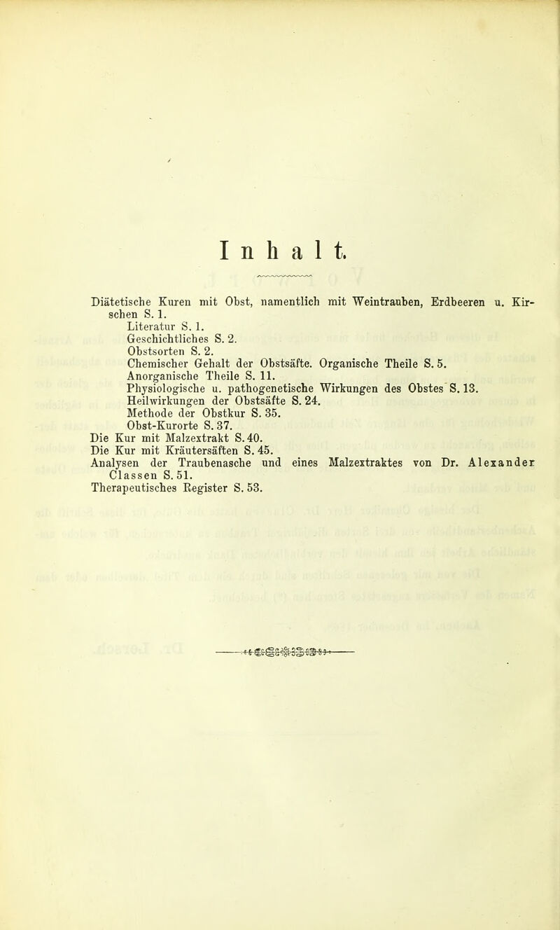 Inhalt. Diätetische Kuren mit Obst, namentlich mit Weintrauben, Erdbeeren u, Kir- schen S. 1. Literatur S. 1. Geschichtliches S. 2. Obstsorten S. 2. Chemischer Gehalt der Obstsäfte. Organische Theile S. 5. Anorganische Theile S. 11. Physiologische u. pathogenetische Wirkungen des Obstes S. 13. Heilwirkungen der Obstsäfte S. 24. Methode der Obstkur S. 35. Obst-Kurorte S.37. Die Kur mit Malzextrakt S.40. Die Kur mit Kräutersäften S. 45. Analysen der Traubenasche und eines Malzextraktes von Dr. Alexander Classen S. 51. Therapeutisches Register S. 53.