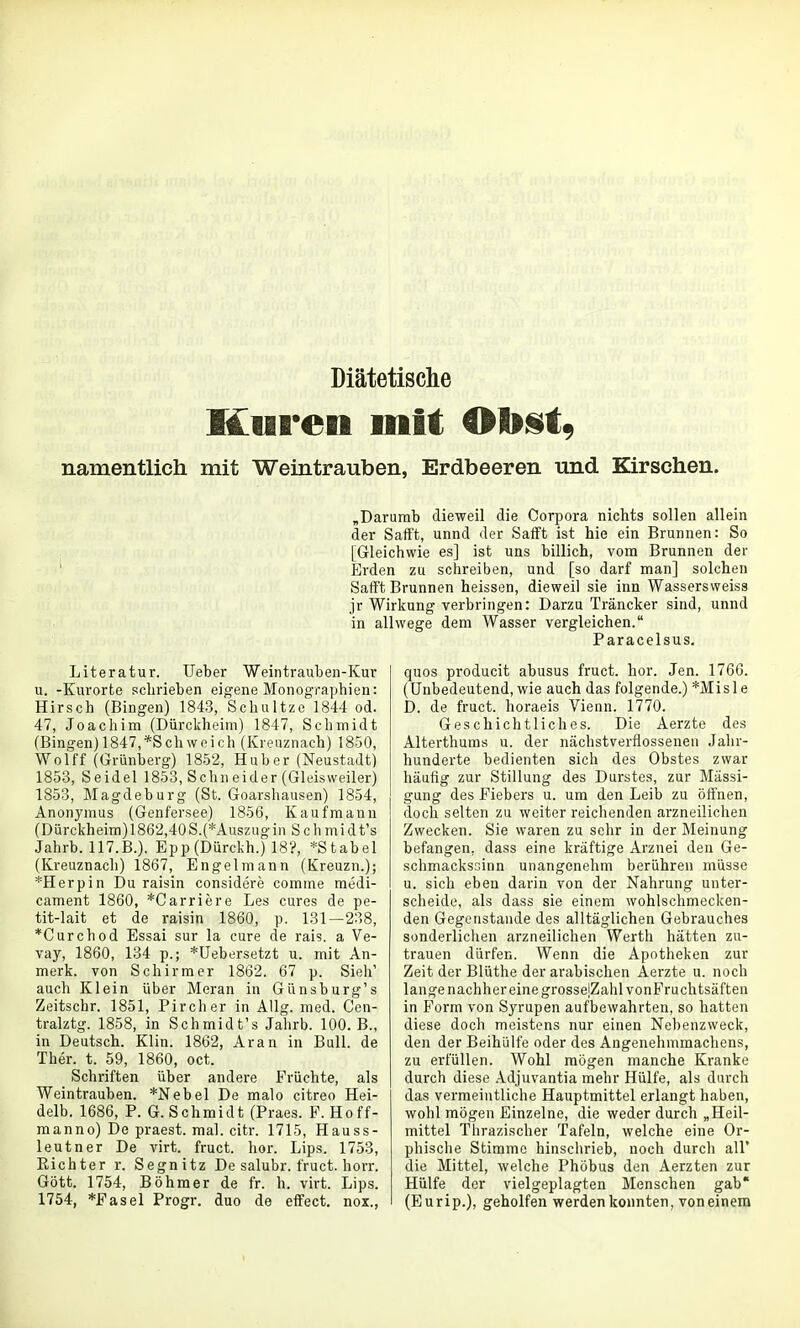 Diätetische Kuren mit Ob^t, namentlich mit Weintrauben, Erdbeeren und Kirschen. „Darumb dieweil die Corpora nichts sollen allein der Safft, unnd der Safft ist hie ein Brunnen: So ; [Gleichwie es] ist uns billich, vom Brunnen der ' Erden zu schreiben, und [so darf man] solchen Safft Brunnen heissen, dieweil sie inn Wassersweiss jr Wirkung verbringen: Darzu Träncker sind, unnd in allwege dem Wasser vergleichen. Paracelsus. Literatur. lieber Weintrauben-Kur u. -Kurorte schrieben eigene Monographien: Hirsch (Bingen) 1843, Schnitze 1844 od. 47, Joachim (Dürckheini) 1847, Schmidt (Bingen) 1847,*Schweich (Kreuznach) 1850, Wolff (Grünberg) 1852, Hub er (Neustadt) 1853, Seidel 1853, Schneider (Gleisweiler) 1853, Magdeburg (St. Goarshausen) 1854, Anonymus (Genf'ersee) 1856, Kaufmann (Dürckheim)186'2,40S.(*Auszugin Sch midt's Jahrb. 117.B.), Epp(Dürckh.) 18'?, *Stabel (Kreuznach) 1867, Engelniann (Kreuzn.); *Herpin Du raisin considere comine medi- cament 1860, *Carriere Les eures de pe- tit-lait et de raisin 1860, p. 131—238, *Curchod Essai sur la eure de rais. a Ve- vay, 1860, 134 p.; *Uebersetzt u. mit An- merk. von Schirm er 1862. 67 p. Sieh' auch Klein über Meran in Günsburg's Zeitschr. 1851, Pircher in Allg. med. Cen- tralztg. 1858, in Schmidt's Jahrb. 100. B., in Deutsch. Klin. 1862, Aran in Bull, de Ther. t. 59, 1860, oct. Schriften über andere Früchte, als Weintrauben. *Nebel De malo citreo Hei- delb. 1686, P. G.Schmidt (Praes. P. Hoff- raanno) De praest. mal. citr. 1715, Hauss- leutner De virt. fruct. hör. Lips. 1753, Richter r. Segnitz De salubr. fruct. horr. Gott. 1754, Böhmer de fr. h. virt. Lips. 1754, *Fasel Progr. duo de effect. nox., quos producit abusus fruct. hör. Jen. 1766. (Unbedeutend, wie auch das folgende.) *Misle D. de fruct. horaeis Vienn. 1770. Geschichtliches. Die Aerzte des Alterthums u. der nächstverflossenen Jahr- hunderte bedienten sich des Obstes zwar häufig zur Stillung des Durstes, zur Mässi- gung des Fiebers u. um den Leib zu öffnen, doch selten zu weiter reichenden arzneilichen Zwecken. Sie waren zu sehr in der Meinung befangen, dass eine kräftige Arznei den Ge- schmackssinn unangenehm berühren müsse u. sich eben darin von der Nahrung unter- scheide, als dass sie einem wohlschmecken- den Gegenstande des alltäglichen Gebrauches sonderlichen arzneilichen Werth hätten zu- trauen dürfen. Wenn die Apotheken zur Zeit der Blüthe der arabischen Aerzte u. noch lange nachher eine grossejZahlvonFruchtsäften in Form von Syrupen aufbewahrten, so hatten diese doch meistens nur einen Nebenzweck, den der Beihülfe oder des Angenehmmachens, zu erfüllen. Wohl mögen manche Kranke durch diese Adjuvantia mehr Hülfe, als durch das vermeintliche Hauptmittel erlangt haben, wohl mögen Einzelne, die weder durch „Heil- mittel Thrazischer Tafeln, welche eine Or- phische Stimme hinschrieb, noch durch all* die Mittel, welche Phöbus den Aerzten zur Hülfe der vielgeplagten Menschen gab* (Eurip.), geholfen werden konnten, voneinem