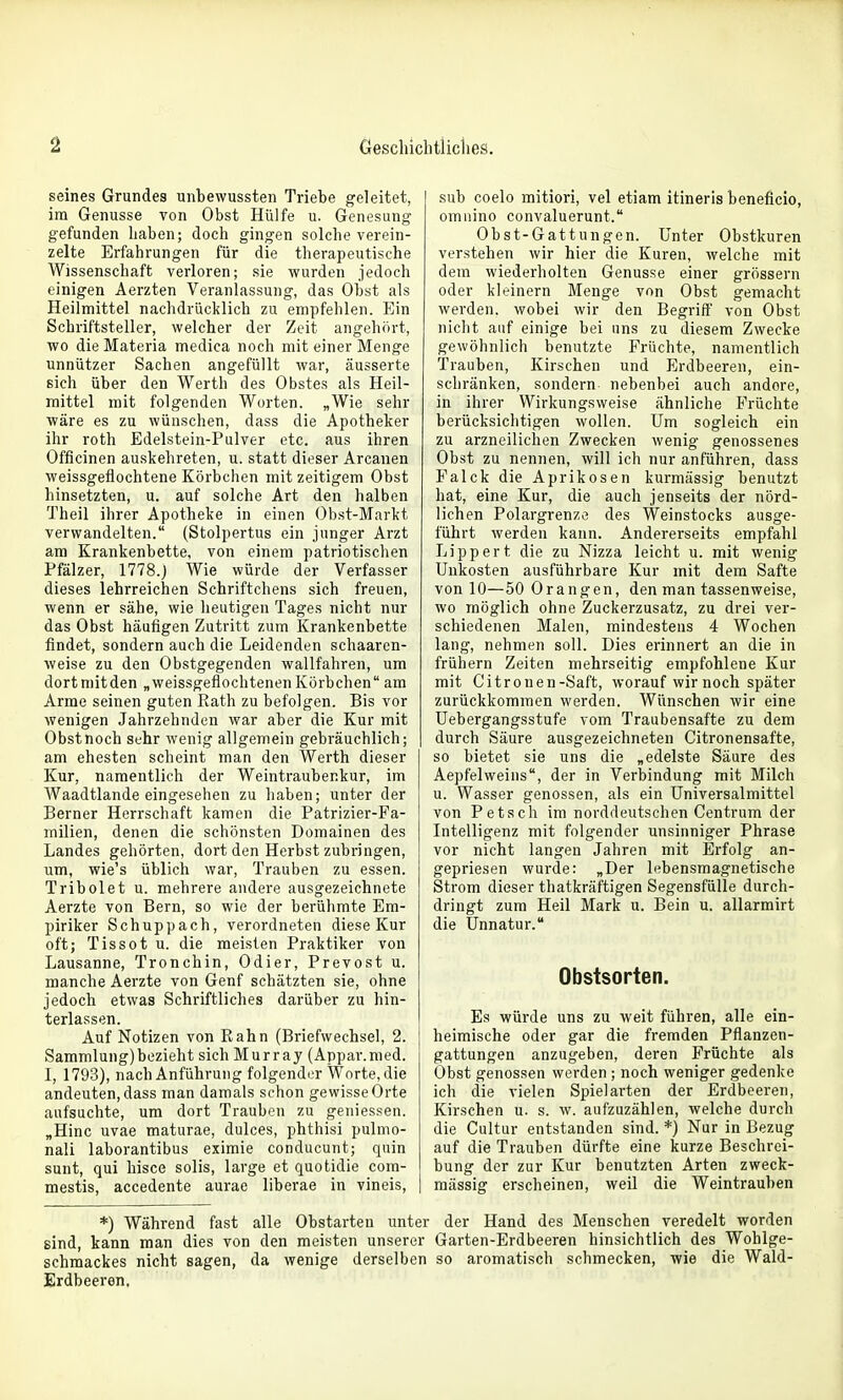 seines Grundes unbewussten Triebe geleitet, im Genüsse von Obst Hülfe u. Genesung gefunden Laben; doch gingen solche verein- zelte Erfahrungen für die therapeutische Wissenschaft verloren; sie wurden jedoch einigen Aerzten Veranlassung, das Obst als Heilmittel nachdrücklich zu empfehlen. Ein Schriftsteller, welcher der Zeit angehört, wo die Materia medica noch mit einer Menge unnützer Sachen angefüllt war, äusserte sich über den Werth des Obstes als Heil- mittel mit folgenden Worten. „Wie sehr wäre es zu wünschen, dass die Apotheker ihr roth Edelstein-Pulver etc. aus ihren Officinen auskelireten, u. statt dieser Arcanen weissgefiochtene Körbchen mit zeitigem Obst hinsetzten, u. auf solche Art den halben Theil ihrer Apotheke in einen Obst-Markt verwandelten. (Stolpertus ein junger Arzt am Krankenbette, von einem patriotischen Pfälzer, 1778.J Wie würde der Verfasser dieses lehrreichen Schriftchens sich freuen, wenn er sähe, wie heutigen Tages nicht nur das Obst häufigen Zutritt zum Krankenbette findet, sondern auch die Leidenden schaaren- weise zu den Obstgegenden wallfahren, um dortniitden „weissgeflochtenen Körbchen am Arme seinen guten Rath zu befolgen. Bis vor wenigen Jahrzehnden war aber die Kur mit Obst noch sehr wenig allgemein gebräuchlich; am ehesten scheint man den Werth dieser Kur, namentlich der Weintraubenkur, im Waadtlande eingesehen zu haben; unter der Berner Herrschaft kamen die Patrizier-Fa- milien, denen die schönsten Domainen des Landes gehörten, dort den Herbst zubringen, um, wie's üblich war, Trauben zu essen. Tribolet u. mehrere andere ausgezeichnete Aerzte von Bern, so wie der berühmte Em- piriker Schuppach, verordneten diese Kur oft; Tissot u. die meisten Praktiker von Lausanne, Tronchin, Odier, Prevost u. manche Aerzte von Genf schätzten sie, ohne jedoch etwas Schriftliches darüber zu hin- terlassen. Auf Notizen von Kahn (Briefwechsel, 2. Sammlung)bezieht sich Murray (Appar.nied. I, 1793), nach Anführung folgender Worte, die andeuten, dass man damals schon gewisse Orte aufsuchte, um dort Trauben zu geniessen. „Hinc uvae maturae, dulces, phthisi pulmo- nali laborantibus eximie conducunt; quin sunt, qui hisce solis, large et quotidie com- mestis, accedente aurae liberae in vineis, sub coelo mitiori, vel etiam itineris beneficio, omnino convaluerunt. Obst-Gattungen. Unter Obstkuren verstehen wir hier die Kuren, welche mit dem wiederholten Genüsse einer grössern oder kleinern Menge von Obst gemacht werden, wobei wir den Begriff von Obst nicht auf einige bei uns zu diesem Zwecke gewöhnlich benutzte Früchte, namentlich Trauben, Kirschen und Erdbeeren, ein- schränken, sondern nebenbei auch andere, in ihrer Wirkungsweise ähnliche Früchte berücksichtigen wollen. Um sogleich ein zu arzneilichen Zwecken wenig genossenes Obst zu nennen, will ich nur anführen, dass Falck die Aprikosen kurmässig benutzt hat, eine Kur, die auch jenseits der nörd- lichen Polargrenze des Weinstocks ausge- führt werden kann. Andererseits empfahl Lipp er t die zu Nizza leicht u. mit wenig Unkosten ausführbare Kur mit dem Safte von 10—50 Orangen, den man tassenweise, wo möglich ohne Zuckerzusatz, zu drei ver- schiedenen Malen, mindestens 4 Wochen lang, nehmen soll. Dies erinnert an die in frühern Zeiten mehrseitig empfohlene Kur mit Citronen-Saft, worauf wir noch später zurückkommen werden. Wünschen wir eine üebergangsstufe vom Traubensafte zu dem durch Säure ausgezeichneten Citronensafte, so bietet sie uns die „edelste Säure des Aepfelweins, der in Verbindung mit Milch u. Wasser genossen, als ein Universalmittel von Petsch im norddeutschen Centrum der Intelligenz mit folgender unsinniger Phrase vor nicht langen Jahren mit Erfolg an- gepriesen wurde: „Der lebensmagnetische Strom dieser thatkräftigen Segensfülle durch- dringt zum Heil Mark u. Bein u. allarmirt die Unnatur. Obstsorten. Es würde uns zu weit führen, alle ein- heimische oder gar die fremden Pflanzen- gattungen anzugeben, deren Früchte als Obst genossen wei-den ; noch weniger gedenke ich die vielen Spielarten der Erdbeeren, Kirschen u. s. w. aufzuzählen, welche durch die Cultur entstanden sind. *) Nur in Bezug auf die Trauben dürfte eine kurze Beschrei- bung der zur Kur benutzten Arten zweck- mässig erscheinen, weil die Weintrauben *) Während fast alle Obstarten unter der Hand des Menschen veredelt worden sind, kann man dies von den meisten unserer Garten-Erdbeeren hinsichtlich des Wohlge- schmackes nicht sagen, da wenige derselben so aromatisch schmecken, wie die Wald- Erdbeeren,
