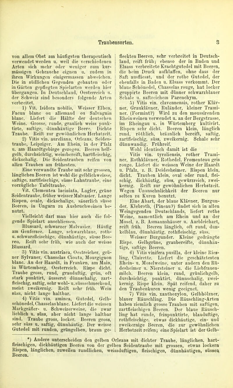 Tranbensorteii. 8 von allem Obst am häufigsten therapeutisch verwendet werden u. weil die verschiedenen Arten sich mehr oder weniger zum kur- mässigen Gebrauche eignen u. zudem in ihren Wirkungen einigermassen abweichen. Die in südlichen Gegenden gebauten oder in Gärten gepflegten Spielarten werden hier übergangen. In Deutschland, Oesterreich u. der Schweiz sind besonders folgende Arten verbreitet. 1) Vit. Isidora nobilis, Weisser Elben, Facun blanc ou allemand ou Salvagnin blanc. Liefert die Hälfte der deutschen Weine. Grosse, runde, graulich weiss punk- tirte, saftige, dünnhäutige Beere. Dichte Traube. Reift zur gewohnlichen Herbstzeit. 2) Vitis vin. aureliana, Orleans, Seiden- traube, Leipziger. Am Rhein, in der Pfalz u. am Haardtgebirge gezogen. Beeren hell- gelb, durchsichtig, weissbereift, hartfleischig, dickschalig. Die Seidentrauben reifen von alljen Trauben am frühesten. Eine verwandte Traube mit sehr grossen, länglichen Beeren ist wohl die gelblichweisse, saftige, zartfleischige, süsse Lahntraube, eine vorzügliche Tafeltraube. Vit. Clementea laciniata. Lagler, grüne Seidentraube, früher weisserMalvasier. Lange Rispen, ovale, dickschalige, säuerlich süsse Beeren, in Ungarn zu Ausbruchweinen be- nutzt. Vielleicht darf man hier auch die fol- gende Spielart anschliessen. Blussard, schwarzer Malvasier. Häufig am Genfersee. Lange, srhwarzblaue, rotli- u. schwarzfleischige, dünnhäutige, süsse Bee- ren. Reift sehr früh, wie auch der weisse Blussard. 3) Vitis vin. austriaca, Oestreicher, grü- ner Sjlvaner, Chasselas Ciouta, Mourgignon blanc. An der Haardt, in Franken, am Main, in Würtemberg, Oesterreich. Rispe dicht. Traube gross, rund, grauduftig, grün, oft stark punktirt, äusserst dünnschalig, zart- fleischig, saftig, sehr wohl- u.süssschmeckend, meist zweikernig. Reift sehr früh. Wein süss, nicht lange haltbar. 4) Vitis vin. aminea. Gutedel, Gelb- schönedel, Chasselas blanc. Liefertdie weissen Markgräfier- u. Schweizerweine, die zwar lieblich u. süss, aber nicht lange haltbar sind. Traube gross, locker. Beeren gross, sehr süss u. saftig, dünnhäutig. Der weisse Gutedel mit runden, grüngelben, braun ge- fleckten Beeren, sehr verbreitet in Deutsch- land, reift früh; ebenso der in Baden und Elsass verbreitete Krachtgutedel mit Beeren, die beim Druck aufklalfen, ohne dass der Saft ausfliesst, und der rothe Gutedel, der ebenfalls in Baden u. Elsass vorkommt. Der blaue Schönedel, Chasselas rouge, hat locker gruppirte Beeren mit dünner schwarzblauer Schale u. saftreichem Parenchym. 5) Vitis vin. clavennensis, rother Kläv- ner, Grauklävner, Ruländer, kleiner Trami- ner. (Formint?) Wird zu den moussirenden Rheinweinen verwendet u. an der Bergstrasse, im Rheingau u. in Würtemberg kultivirt. Rispen sehr dicht. Beeren klein, länglich rund, röthlich, bräunlich bereift, saftig, zartfleischig, süss, zweikernig. Schale sehr dünnwandig. Frühreif. Wohl identisch damit ist die Vitis vin. tyroliensis, rother Trami- ner, Rothklävner, Rathedel. Fromenteau gris rouge. Liefert die weissen Weine der Haardt u. Pfalz, z. B. Deidesheimer. Rispen klein, dicht. Trauben klein, oval oder rund, flei- schig, dickhäutig, süss, gewürzreich, zwei- kernig. Reift zur gewöhnlichen Herbstzeit. Wegen Unansehnlichkeit der Beeren nur selten zu Kuren benutzt. Eine Abart, der blaue Klävner, Burgun- der, Klebroth, (Pineau?) findet sich in allen Weingegenden Deutschlands, liefert rothe Weine, namentlich am Rhein und an der Mosel, z. B. Asmannshäuser u. Aarbleichart, reift früh. Beeren länglich, oft rund, dun- kelblau, dünnhäutig, rothfleischig, süss. Weisser Burgunder. Kleine gedrängte Rispe. Gelbgrüne, graubereifte, dünnhäu- tige, saftige Beeren. 6) Vitis vinifera pusilla, der kleine Ries- ling, Clairette. Liefert die geschätztesten Rhein- u. Moselweine, unter andern den Rü- desheimer u. Niersteiner u. die Liebfrauen- milch. Beeren klein, rund, grünlichgelb, durchsichtig, punktirt, dünnschalig, zwei- kernig. Rispe klein. Spät reifend, daher zu den Traubenkuren wenig geeignet. 7) Vitis vin. xanthoxylon, Gelbhölzner, blauer Räuschling. Die Räuschling-Arten haben ziemlich grosse Trauben mit saftigen, zartfleischigen Beeren. Der blaue Räusch- ling hat runde, feinpunktirte, blauduftige, rothfleischige, etwas dickhäutige, ein- und zweikernige Beeren, die zur gewöhnlichen Herbstzeit reifen; eine Spielart ist der Gelb- *) Andere unterscheiden den gelben Orleans mit dichter Traube, länglichen, hart- fleischigen, dickhäutigen Beeren von der gelben Seidentraube mit grossen, etwas lockern Rispen, länglichen, zuweilen rundlichen, weissduftigen, fleischigen, dünnhäutigen, süssen Beeren.