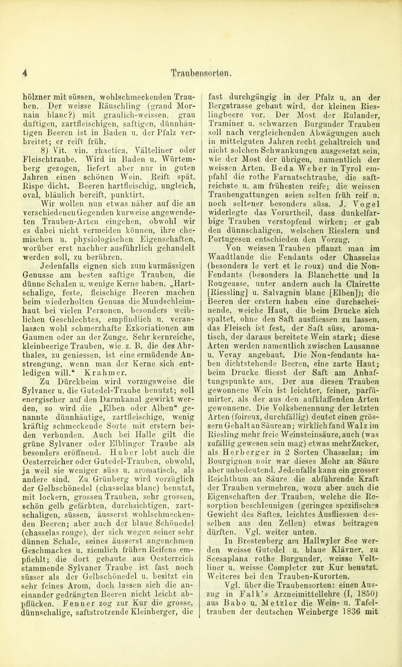 hölzner mit süssen, wohlschmeckenden Trau- ben. Der weisse Räuschling (grand Mor- nain blanc?) mit graulich-weissen, grau duftigen, zartfleischigen, saftigen, dünnhäu- tigen Beeren ist in Baden u. der Pfalz ver- breitet; er reift früh. 8) Vit. vin. rhaetica, Välteliner oder Fleischtraube. Wird in Baden u. Würtem- berg gezogen, liefert aber nur in guten Jahren einen schönen Wein. Reift spät. Rispe diclit. Beeren hartfleischig, ungleich, oval, bläulich bereift, punktirt. Wir wollen nun etwas näher auf die an verschiedenen Gegenden kurvveise angewende- ten Trauben-Arten eingehen, obwohl wir es dabei nicht vermeiden können, ihre che- mischen u. physiologischen Eigenschaften, worüber erst nachher ausführlich gehandelt werden soll, zu berühren. Jedenfalls eignen sich zum kurmässigen Genüsse am besten saftige Trauben, die dünne Schalen u. wenige Kerne haben. „Hart- schalige, feste, fleischige Beeren machen beim wiederholten Genuss die Mundschleim- haut bei vielen Personen, besonders weib- lichen Geschlechtes, empfindlich u. veran- lassen wohl schmerzhafte Exkoriationen am Gaumen oder an der Zunge. Sehr kernreiche, kleinbeerige Trauben, wie z. B. die des Ahr- thales, zu geniessen, ist eine ermüdende An- strengung, wenn man der Kerne sich ent- ledigen will. Krahmer. Zu Dürckheim wird vorzugsweise die Sylvaner u. die Gutedel-Traube benutzt; soll energischer auf den Darmkanal gewirkt wer- den, so wird die „Elben oder Alben ge- nannte dünnhäutige, zartfleischige, wenig kräftig schmeckende Sorte mit erstem bei- den verbunden. Auch bei Halle gilt die grüne Sylvaner oder Elblinger Traube als besonders erörthend. Hu her lobt auch die Oesterreicher oder Gutedel-Trauben, obwolil, ja weil sie weniger süss u. aromatisch, als andere sind. Zu Grünberg wird vorzüglich der Gelbschönedel (chasselas blanc) benutzt, mit lockern, grossen Trauben, sehr grossen, schön gelb gefärbten, durchsichtigen, zart- schaligen, süssen, äusserst wohlschmecken- den Beeren; aber auch der blaue Schönedel (chasselas rouge), der sich wegen seiner sehr dünnen Schale, seines äusserst angenehmen Geschmackes u. ziemlich frühen Reifens em- pfiehlt; die dort gebaute aus Oesterreicli stammende Sylvaner Traube ist fast noch süsser als der Gelbschönedel u. besitzt ein sehr feines Arom, doch lassen sich die an- einander gedrängten Beeren nicht leicht ab- pflücken. Fenn er zog zur Kur die grosse, dünnschalige, saftstrotzende Kleinberger, die fast durchgängig in der Pfalz u. an der Bergstrasse gebaut wird, der kleinen Ries- lingbeere vor. Der Most der Rulander, Traminer u. schwarzen Burgunder Trauben soll nach vergleichenden Abwägungen auch in mittelguten Jahren recht gehaltreich und nicht solchen Schwankungen ausgesetzt sein, wie der Most der übrigen, namentlich der weissen Arten. Beda Weber in Tyrol em- pfahl die rothe Farnatschtraube, die saft- reichste u. am frühesten reife; die weissen Traubengattungen seien selten früh reif u. noch seltener besonders süss. J. Vogel widerlegte das Vorurtheil, dass dunkelfar- bige Trauben verstopfend wirken; er gab den dünnschaligen, welschen Rieslern und Portugesen entschieden den Vorzug. Von weissen Trauben pflanzt man im Waadtlande die Pendants oder Chasselas (besonders le vert et le roux) und die Non- Fendants (besonders la Blanchette und la Rougeasse, unter andern auch la Clairette [Riessling] u. Salvagnin blanc [Elben]); die Beeren der erstem haben eine durchschei- nende, weiche Haut, die beim Drucke sich spaltet, ohne den Saft ausfliessen zu lassen, das Fleisch ist fest, der Saft süss, aroma- tisch, der daraus bereitete Wein stark; diese Arten werden namentlich zwischen Lausanne u. Vevay angebaut. Die Non-fendants ha- ben dichtstehende Beeren, eine zarte Haut; beim Drucke fliesst der Saft am Anhaf- tungspunkte aus. Der aus diesen Trauben gewonnene Wein ist leicliter, feiner, parfü- mirter, als der aus den aufklaffenden Arten gewonnene. Die Volksbenennung' der letzten Arten (foireux, durchfällig) deutet einen grös- sern Gehaltan Säure an; wirklich fand Walz im Riesling mehr freie Weinsteinsäure, auch (was zufällig gewesen sein mag) etwas mehrZucker, als Herberger in 2 Sorten Chasselas; im Bourgignon noir war dieses Mehr an Säure aber unbedeutend. Jedenfalls kann ein grosser Reichthum an Säure die abführende Kraft der Trauben vermehren, wozu aber auch die Eigenschaften der, Trauben, welche die Re- sorption beschleunigen (geringes spezifisches Gewicht des Saftes, leichtes Ausfliessen des- selben aus den Zellen) etwas beitragen dürften. Vgl. weiter unten. In Brestenberg am Hallwyler See wer- den weisse Gutedel u. blaue Klävner, zu Scesaplana rothe Burgunder, weisse Velt- liner u. weisse Completer zur Kur benutzt. Weiteres bei den Trauben-Kurorten. Vgl. über die Traubensorten: einen Aus- zug in Falk's Arzneimittellehre (I, 1850) aus Babo u. Metzler die Wein- u. Tafel- trauben der deutschen Weinberge 1836 mit
