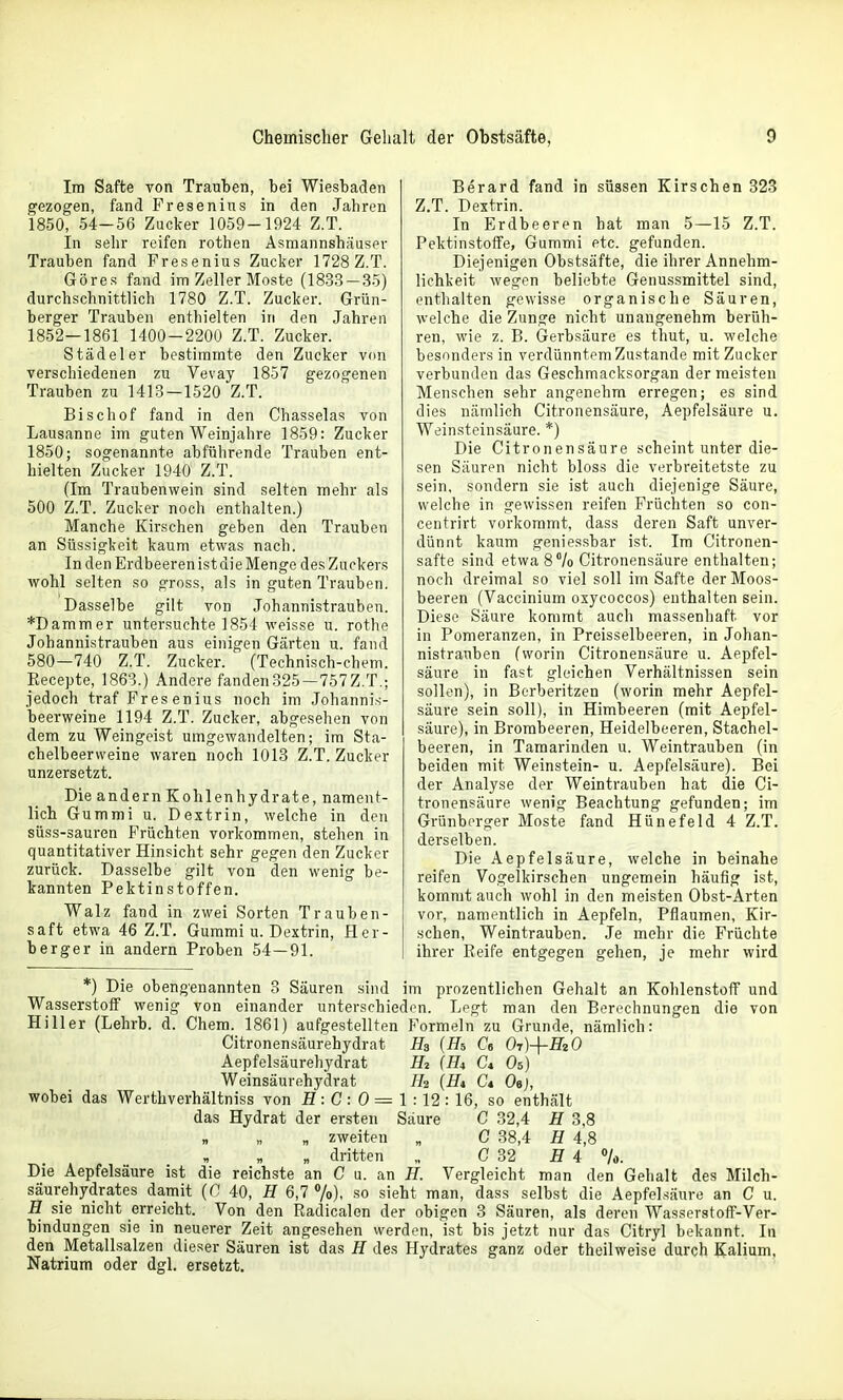 Im Safte von Trauten, bei Wiesbaden gezogen, fand Fresenius in den Jahren 1850, 54-56 Zucker 1059-1924 Z.T. In sehr reifen rothen Asmannshäuser Trauben fand Fresenius Zucker 1728 Z.T. Göres fand im Zeller Moste (1833-35) durchschnittlich 1780 Z.T. Zucker. Grün- berger Trauben enthielten in den Jahren 1852—1861 1400-2200 Z.T. Zucker. Stade 1er bestimmte den Zucker von verschiedenen zu Vevay 1857 gezogenen Trauben zu 1413 — 1520 Z.T. Bischof fand in den Chasselas von Lausanne im guten Weinjahre 1859: Zucker 1850; sogenannte abführende Trauben ent- hielten Zucker 1940 Z.T. (Im Traubenwein sind selten mehr als 500 Z.T. Zucker noch enthalten.) Manche Kirschen geben den Trauben an Süssigkeit kaum etwas nach. In den Erdbeeren ist die Menge des Zuckers wohl selten so gross, als in guten Trauben. Dasselbe gilt von Johannistrauben. *Dammer untersuchte 1854 weisse u. rothe Johannistrauben aus einigen Gärten u. fand 580—740 Z.T. Zucker. (Technisch-chem. Eecepte, 1863.) Andere fanden325 — 757Z.T.; jedoch traf Fres enius noch im Johanni.s- beerweine 1194 Z.T. Zucker, abgesehen von dem zu Weingeist umgewandelten; im Sta- chelbeerweine waren noch 1013 Z.T. Zucker unzersetzt. Die andern Kohlenhydrate, nament- lich Gummi u. Dextrin, welche in den süss-sauren Früchten vorkommen, stehen in quantitativer Hinsicht sehr gegen den Zucker zurück. Dasselbe gilt von den wenig be- kannten Pektinstoffen. Walz fand in zwei Sorten Trauben- saft etwa 46 Z.T. Gummi u. Dextrin, Her- berger in andern Proben 54 — 91. Berard fand in süssen Kirschen 323 Z.T. Dextrin. In Erdbeeren hat man 5—15 Z.T. Pektinstoffe, Gummi etc. gefunden. Diejenigen Obstsäfte, die ihrer Annehm- lichkeit wegen beliebte Genussmittel sind, enthalten gewisse organische Säuren, welche die Zunge nicht unangenehm berüh- ren, wie z. B. Gerbsäure es thut, u. welche besonders in verdünntem Zustande mit Zucker verbunden das Geschmacksorgan der meisten Menschen sehr angenehm erregen; es sind dies nämlich Citronensäure, Aepfelsäure u. Weinsteinsäure. *) Die Citronensäure scheint unter die- sen Säuren nicht bloss die verbreitetste zu sein, sondern sie ist auch diejenige Säure, welche in gewissen reifen Früchten so con- centrirt vorkommt, dass deren Saft unver- dünnt kaum geniessbar ist. Im Citronen- safte sind etwa 8% Citronensäure enthalten; noch dreimal so viel soll im Safte der Moos- beeren (Vaccinium oxycoccos) enthalten sein. Diese Säure kommt auch massenhaft vor in Pomeranzen, in Preisseibeeren, in Johan- nistrauben (worin Citronensäure u. Aepfel- säure in fast gleichen Verhältnissen sein sollen), in Berberitzen (worin mehr Aepfel- säure sein soll), in Himbeeren (mit Aepfel- säure), in Brombeeren, Heidelbeeren, Stachel- beeren, in Tamarinden u. Weintrauben (in beiden mit Weinstein- u. Aepfelsäure). Bei der Analyse der Weintrauben hat die Ci- tronensäure wenig Beachtung gefunden; im Grünberger Moste fand Hünefeld 4 Z.T. dei'selben. Die Aepfelsäure, welche in beinahe reifen Vogelkirschen ungemein häufig ist, kommt auch wohl in den meisten Obst-Arten vor, namentlich in Aepfeln, Pflaumen, Kir- schen, Weintrauben. Je mehr die Früchte ihrer Reife entgegen gehen, je mehr wird *) Die obengenannten 3 Säuren sind im prozentlichen Gehalt an Kohlenstoff und Wasserstoff wenig von einander unterschieden. Lpgt man den Borochnung'eii diö von Hiller (Lehrb. d. Chem. 1861) aufgestellten Formeln zu Grunde, nämlich: Citronensäurehydrat Ha (Hi Ca 0t)-(-F20 Aepfelsäurehydrat H2 {Ha d Os) Weinsäurehydrat H2 (Ht Ct Oej, wobei das Werthverhältniss von fl: C: 0 = 1 :12 : 16, so enthält das Hydrat der ersten Säure G 32,4 H 3,8 „ zweiten „ C 38,4 H 4,8 „ dritten „ G 32 H 4 7o. Die Aepfelsäure ist die reichste an C u. an H. Vergleicht man den Gehalt des Milch- säurehydrates damit (C 40, H 6,7 «/o), so sieht man, dass selbst die Aepfel säure an C u. H sie nicht erreicht. Von den Radicalen der obigen 3 Säuren, als deren Wasserstoff-Ver- bindungen sie in neuerer Zeit angesehen werden, ist bis jetzt nur das Citryl bekannt. In den Metallsalzen dieser Säuren ist das H des Hydrates ganz oder theilweise durch Kalium, Natrium oder dgl. ersetzt.