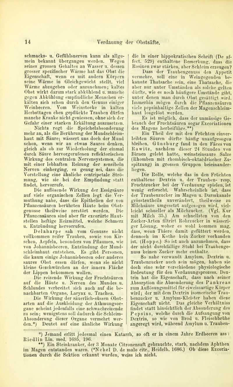 schmacks- u. Gefülilsnerven kann als allge- mein bekannt übergangen werden. Wegen seines grossen Gelialtes an Wasser u. dessen grosser spezifischer Wärme hat das Obst die Eigenschaft, wenn es mit andern Körpern seine Wärme in Gleichgewiclit stellt, viel Wärme abzugeben oder anzunehmen; kaltes Obst wirkt darum stark abkühlend u. manche gegen Abkühlung empfindliche Menschen er- kälten sich schon durch den Genuss einiger Weinbeeren. Vom Weinstocke in kalten Herbsttagen eben gepflückte Trauben dürfen manche Kranke nicht geniessen, ohne sich der Gefahr einer starken Erkältung auszusetzen. Nichts regt die Speichelabsonderung mehr an, als die Berührung der Mundschleim- haut mit Säure; wässert uns doch der Mund schon, wenn wir an etwas Saures denken, gleich als ob zur Wiederliolung der einmal durch Säure hervorgerufenen reflektorischen Wirkung des centralen Nervensystemes, die mit einer lebhaften Reizung der sensibeln Nerven einherging, es genug sei, dass die Vorstellung eine ähnliche centripetale Strö- mung, wie sie bei der Empfindung statt findet, hervorrufe. Die auflösende Wirkung der Essigsäure auf viele organischen Zellen legt die Ver- muthung nalie, dass die Epithelien der von Pflanzensäuren berührten Häute beim Obst- genusse theihveise zerstört werden. Die Pflanzensäuren sind aber für excoriirte Haut- stellen heftige Eeizmittel, welche Schmerz u. Entzündung hervorrufen. Delaharpe sah vom Genüsse nicht vollkommen reifer Trauben, sowie von Kir- schen, Aepfeln, besonders von Pflaumen, wie von Johannisbeeren, Entzündung der Mund- schleimhaut entstellen. Es gibt Personen, die kaum einige Johannisbeeren oder anderes saures Obst essen dürfen, wenn sie nicht kleine Geschwürchen an der Innern Fläche der Lippen bekommen wollen. Die reizende Wirkung der Fruchtsäuren auf die Häute u. Nerven des Mundes u. Schlundes verbreitet sich auch auf die be- nachbarten Organe, Larynx u. Trachea. Die Wirkung der säuerlich-süssen Obst- arten auf die Auskleidung der Athmungsor- gane scheint jedenfalls eine schwachreizende zu sein; wenigstens soll dadurch die Schleim- Absonderung dieser Organe vermehrt wer- den.*) Deutet auf eine ähnliche Wirkung die in einer hippokratischen Schrift (De af- fect. 529) enthaltene Bemerkung, dass die Rosinen zwar stärken, aber Schleim erzeugen? Dass der Traubengenuss den Appetit vermehre, soll eine in Weingegenden be- kannte Thatsache sein, eine fhatsache, die aber nur unter Umständen als solche gelten dürfte, wie es noch häufigere Umstände gibt, unter denen man durch Obst gesättigt wird. Immerhin mögen durch die Pflanzensäuren viele pepsinhaltige Zellen der Magenschleim- haut losgelöst werden. Es ist möglich, dass der unraässige Ge- brauch der Fruchtsäuren sogar Excoriationen des Magens herbeiführe.**) Ein Theil der mit den Früchten einver- leibten Säuren dürfte häufig unaufgesogen bleiben. Günsburg fand in den Fäces von Rawitz, nachdem dieser 24 Stunden von Birnen gelebt hatte, weinsteinsaure Salze (Rhomben mit rhombisch-oktacdrischer Zu- spitzung) in grossen Gruppen beieinander- liegen. Die Rolle, welche das in den Früchten enthaltene Dextrin u. der Trauben- resp. Fruchtzucker bei der Verdauung spielen, ist wenig erforscht. Wahrscheinlich ist, dass der Traubenzucker im Magen u. Darmkanale grösstentheils unverändert, theilweise zu Milchsäure umgesetzt aufgesogen wird, viel- leicht schneller als Milchzucker. (Vgl. Kur mit Milch 35.) Am schnellsten von den Zucker-Arten filtrirt Rohrzucker in wässeri- ger Lösung, wolier es wohl kommen mag, dass, wenn Thiere damit gefüttert werden, dennoch im Kothe kein Zucker vorhanden ist. (Hoppe.) So ist auch anzunehmen, dass der nicht durchfällige Stuhl bei Traubenge- nuss keinen Zucker mehr enthalte. So nahe verwandt Amylum, Dextrin u. Traubenzucker auch sein mögen, haben sie doch eine sehr verschiedene physiologische Bedeutung für den Verdauungsprozess. Dex- trin hat die Eigenschaft, dass nach seiner Absorption die Absonderung des Pankreas zum Auflösungsmittel für eiweissartige Körper wird; der mit dem Dextrin isomerische Trau- benzucker u. Amylum-Kleister haben diese Eigenschaft nicht. Das gleiche Verhältniss findet statt hinsichtlich der Absonderung des Pepsins, welche durch die Aufsaugung von Dextrin, so wie von Brod u. Fleischbrühe angeregt wird, während Amylum u. Trauben- *) Jemand erlitt jedesmal einen Katarrh, so oft er in einem Jahre Erdbeeren ass : Riedlin Lin. med. 1695, 196. **) Ein Steinkranker, der 3 Monate Citronensaft gebrauchte, starb, nachdem Aphthen im Magen entstanden waren. (*Nebel D. de malo citr., Heidelb. 1686.) Ob diese Excoria- tionen durch die Sektion erkannt wurden, weiss ich nicht.