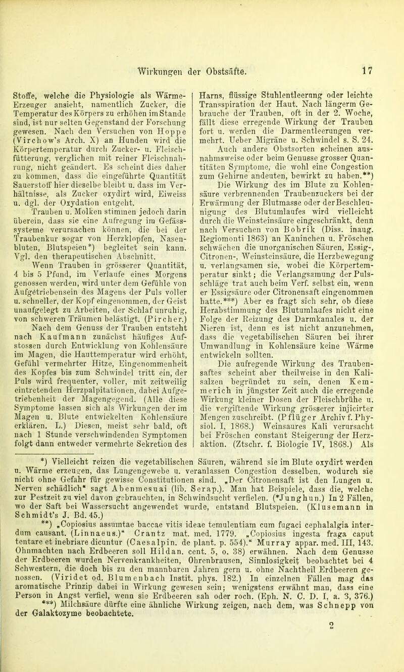 Stoffe, welche die Physiologie als Wärme- Erzeuger ansieht, namentlich Zucker, die Temperatur des Körpers zu erhöhen im Stande sind, ist nur selten Gegenstand der Forschung gewesen. Nach den Versuchen von Hoppe (Virchow's Arch. X) an Hunden wird die Körpertemperatur durcli Zucker- u. Fleisch- füttorung, verglichen mit reiner Fleischnah- rung, nicht geändert. Es scheint dies daher zu kommen, dass die eingeführte Quantität Sauerstoff hier dieselbe bleibt u. dass im Ver- hältnisse, als Zucker oxydirt wird, Eiweiss u. dgl. der Oxydation entgeht. Trauben u. Molken stimmen jedoch darin überein, dass sie eine Aufregung im Gefäss- systeme verursachen können, die bei der Traubenkur sogar von Herzklopfen, Nasen- bluten, Blutspeien*) begleitet sein kann. Vgl. den therapeutischen Abschnitt. Wenn Trauben in grösserer Quantität, 4 bis 5 Pfund, im Verlaufe eines Morgens genossen werden, wird unter dem Gefühle von Aufgetriebensein des Magens der Puls voller u. schneller, der Kopf eingenommen, der Geist unaufgelegt zu Arbeiten, der Schlaf unruhig, von schweren Träumen belästigt. (Pircher.) Nach dem Genuss der Trauben entsteht nach Kaufmann zunächst häufiges Auf- stossen durch Entwicklung von Kohlensäure im Magen, die Hauttemperatur wird erhöht, Gefühl vermehrter Hitze, Eingenommenheit des Kopfes bis zum Schwindel tritt ein, der Puls wird frequenter, voller, mit zeitweilig eintretenden Herzpalpitationen, dabei Aufge- triebenheit der Magengegend. (Alle diese Symptome lassen sich als Wirkungen der im Magen u. Blute entwickelten Kohlensäure erklären. L.) Diesen, meist sehr bald, oft nach 1 Stunde verschwindenden Symptomen folgt dann entweder vermehrte Sekretion des Harns, flüssige Stuhlentleerang oder leichte Transspiration der Haut. Nach längerm Ge- hrauche der Trauben, oft in der 2. Woche, fällt diese erregende Wirkung der Trauben fort u. werden die Darmentleerungen ver- mehrt. Ueber Migräne u. Schwindel s. S. 24. Auch andere Obstsorten scheinen aus- nahmsweise oder beim Genüsse grosser Quan- titäten Symptome, die wohl eine Congestion zum Gehirne andeuten, hewirkt zu haben.**) Die Wirkung des im Blute zu Kohlen- säure verbrennenden Traubenzuckers bei der Erwärmung der Blutmasse oder derBeschleu- nigung des Blutumlaufes wird vielleicht durch die Weinsteinsäure eingeschränkt, denn nach Versuchen von Bobrik (Diss. inaug. Kegiomonti 1863) an Kaninchen u. Fröschen schwächen die unorganischen Säuren, Essig-, Citronen-, Weinsteinsäure, die Herzbewegung n. verlangsamen sie, wobei die Körpertem- peratur sinkt; die Verlangsamung der Puls- schläge trat auch beim Verf. selbst ein, wenn er Essigsäure oder Citronensaft eingenommen hatte.***) Aber es fragt sich sehr, ob diese Herabstimmung des Blutumlaufes nicht eine Folge der Reizung des Darmkanales u. der Nieren ist, denn es ist nicht anzunehmen, dass die vegetabilischen Säuren hei ihrer Umwandlung in Kohlensäure keine Wärme entwickeln sollten. Die aufregende Wirkung des Trauben- saftes scheint aber theilweise in den Kali- salzen begründet zu sein, denen Kem- merich in jüngster Zeit auch die erregende Wirkung kleiner Dosen der Fleischbrühe u. die vergiftende Wirkung grösserer injicirter Mengen zuschreibt. (Pflüger Archivf. Phy- siol. I, 1868.) Weinsaures Kali verursacht bei Fröschen constant Steigerung der Herz- aktion. (Ztschr. f. Biologie IV, 1868.) Als *) Vielleicht reizen die vegetabilischen Säuren, während sie im Blute oxydirt werden u. Wärme erzeugen, das Lungengewebe u. veranlassen Congestion desselben, wodurch sie nicht ohne Gefahr für gewisse Constitutionen sind. „Der Citronensaft ist den Lungen u. Nerven schädlich sagt Abenmesuai (lib. Serap.). Man hat Beispiele, dass die, welche zur Pestzeit zu viel davon gebrauchten, in Schwindsucht verfielen. (*Junghun.) In 2 Fällen, wo der Saft bei Wassersucht angewendet wurde, entstand Blutspeien. (Klusemann in Schmidt's J. Bd. 45.) **) «Copioeius assumtae baccae vitis ideae ternulentiam cum fugaci cephalalgia inter- dum causant. (Linnaeus.) Crantz mat. med. 1779. „Copiosius ingesta fraga caput tentare et inebriare dicuntur (Caesalpin. de plant, p. 554). Murray appar. med. III, 143. Ohnmächten nach Erdbeeren soll Hildan. cent. 5, o. 38) erwähnen. Nach dem Genüsse der Erdbeeren wurden Nervenkrankheiten, Ohrenbrausen, Sinnlosigkeit beobachtet bei 4 Schwestern, die doch bis zu den mannbaren Jahren gern u. ohne Nachtheil Erdbeeren ge- nossen. (Viridef; od. Blumenbach Instit. phys. 182.) In einzelnen Fällen mag das aromatische Prinzip dabei in Wirkung gewesen sein; wenigstens erwähnt man, dass eine Person in Angst verfiel, wenn sie Erdbeeren sah oder roch. (Eph. N. C. D. I, a. 3, 376.) ***) Milchsäure dürfte eine ähnliche Wirkung zeigen, nach dem, was Schnapp von der Galaktozyme beobachtete.