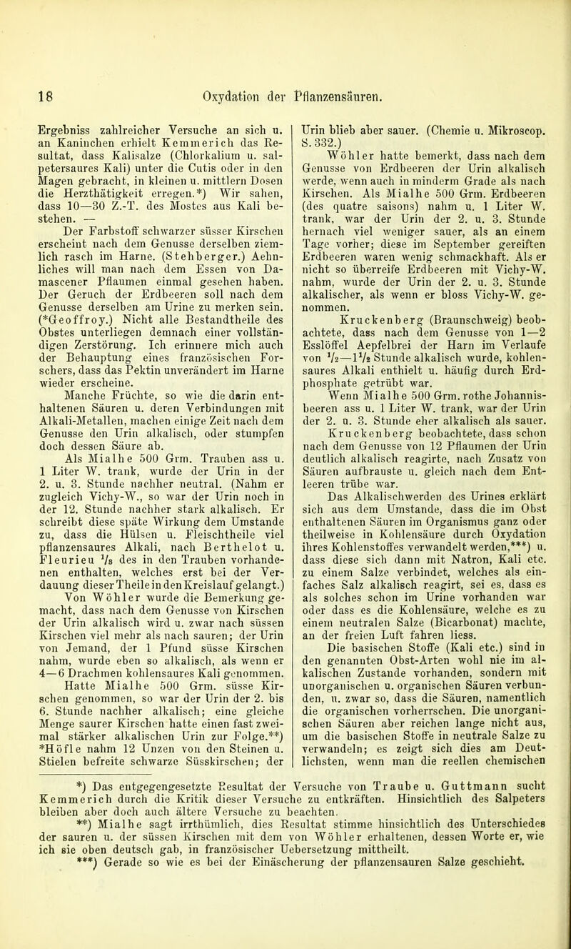 Ergebniss zahlreicher Versuche an sich u. an Kaninchen erhielt Kemmerich das Re- sultat, dass Kalisalze (Chlorkalium u. sal- petersaures Kali) unter die Cutis oder in den Magen gebracht, in kleinen u. mittlem Dosen die Herzthätigkeit erregen.*) Wir sahen, dass 10—30 Z.-T. des Mostes aus Kali be- stehen. — Der FarbstoiT schwarzer süsser Kirschen erscheint nach dem Genüsse derselben ziem- lich rasch im Harne. (Stehberger.) Aehn- liches will man nach dem Essen von Da- mascener Pflaumen einmal gesehen haben. Der Geruch der Erdbeeren soll nach dem Genüsse derselben am Urine zu merken sein. (*Geoffroy.) Nicht alle Bestandtheile des Obstes unterliegen demnach einer vollstän- digen Zerstörung. Ich erinnere mich auch der Behauptung eines französischen For- schers, dass das Pektin unverändert im Harne wieder erscheine. Manche Früchte, so wie die darin ent- haltenen Säuren u. deren Verbindungen mit Alkali-Metallen, machen einige Zeit nacli dem Genüsse den Urin alkalisch, oder stumpfen doch dessen Säure ab. Als Mialhe 500 Grm. Trauben ass u. 1 Liter W. trank, wurde der Urin in der 2. u. 3. Stunde nachher neutral. (Nahm er zugleich Vichy-W., so war der Urin noch in der 12. Stunde nachher stark alkalisch. Er schreibt diese späte Wirkung dem Umstände zu, dass die Hülsen u. Fleischtheile viel pflanzensaures Alkali, nach Berthelot u. Fleurieu Vs des in den Trauben vorhande- nen enthalten, welches erst bei der Ver- dauung dieser Theile in den Kreislauf gelangt.) Von Wöhler wurde die Bemerkung ge- macht, dass nach dem Genüsse von Kirschen der Urin alkalisch wird u. zwar nach süssen Kirschen viel mehr als nach sauren; der Urin von Jemand, der 1 Pfund süsse Kirschen nahm, wurde eben so alkalisch, als wenn er 4—6 Drachmen kohlensaures Kali genommen. Hatte Mialhe 500 Grm. süsse Kir- schen genommen, so war der Urin der 2. bis 6. Stunde nachher alkalisch; eine gleiche Menge saurer Kirschen hatte einen fast zwei- mal stärker alkalischen Urin zur Folge.**) *Höfle nahm 12 Unzen von den Steinen u. Stielen befreite schwarze Süsskirschen; der Urin blieb aber sauer. (Chemie u. Mikroscop. S.332.) Wöhler hatte bemerkt, dass nach dem Genüsse von Erdbeeren der Urin alkalisch werde, wenn auch in mindern! Grade als nach Kirschen. Als Mialhe 500 Grm. Erdbeeren (des quatre saisons) nahm u. 1 Liter W. trank, war der Urin der 2. u. 3. Stunde hernach viel weniger sauer, als an einem Tage vorher; diese im September gereiften Erdbeeren waren wenig schmackhaft. Als er nicht so überreife Erdbeeren mit Vichy-W. nahm, wurde der Urin der 2. u. 3. Stunde alkalischer, als wenn er bloss Vichy-W. ge- nommen. Kruckenberg (Braunschweig) beob- achtete, dass nach dem Genüsse von 1—2 Esslöffel Aepfelbrei der Harn im Verlaufe von V2—iVs Stunde alkalisch wurde, kohlen- saures Alkali enthielt u. häufig durch Erd- phosphate getrübt war. Wenn Mialhe 500 Grm.rothe Johannis- beeren ass u. 1 Liter W. trank, war der Urin der 2. u. 3. Stunde eher alkalisch als sauer. Kruckenberg beobachtete, dass schon nach dem Genüsse von 12 Pflaumen der Urin deutlich alkalisch reagirte, nach Zusatz von Säuren aufbrauste u. gleich nach dem Ent- leeren trübe war. Das Alkalischwerden des Urines erklärt sich aus dem Umstände, dass die im Obst enthaltenen Säuren im Organismus ganz oder theilweise in Kohlensäure durch Oxydation ihres Kohienstoff'es verwandelt werden,***) u. dass diese sich dann mit Natron, Kali etc. zu einem Salze verbindet, welches als ein- faches Salz alkalisch reagirt, sei es, dass es als solches schon im Urine vorhanden war oder dass es die Kohlensäure, welche es zu einem neutralen Salze (Bicarbonat) machte, an der freien Luft fahren liess. Die basischen Stoffe (Kali etc.) sind in den genannten Obst-Arten wohl nie im al- kalischen Zustande vorhanden, sondern mit unorganischen u. organischen Säuren verbun- den, u. zwar so, dass die Säuren, namentlich die organischen vorherrschen. Die unorgani- schen Säuren aber reichen lange nicht aus, um die basischen Stoße in neutrale Salze zu verwandeln; es zeigt sich dies am Deut- lichsten, wenn man die reellen chemischen *) Das entgegengesetzte Resultat der Versuche von Traube u. Guttmann sucht Kemmerich durch die Kritik dieser Versuche zu entkräften. Hinsichtlich des Salpeters bleiben aber doch auch ältere Versuche zu beachten. **) Mialhe sagt irrthümlich, dies Resultat stimme hinsichtlich des Unterschiedes der sauren u. der süssen Kirschen mit dem von Wöhler erhaltenen, dessen Worte er, wie ich sie oben deutsch gab, in französischer Uebersetzung mittheilt. ***) Gerade so wie es bei der Einäscherung der pflanzensauren Salze geschieht.