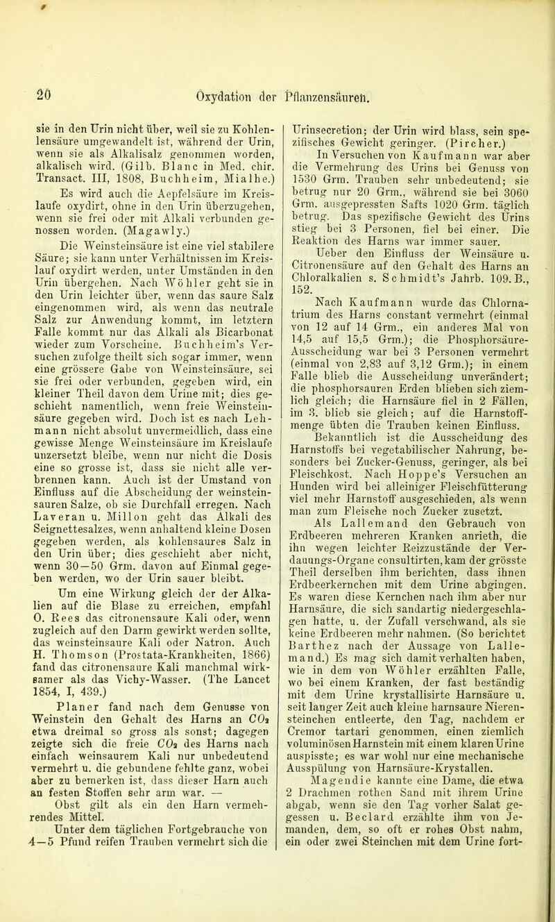 0 20 Oxydation der sie in den Urin nicht über, weil sie zu Kohlen- lensäure umgewandelt is1-, während der Urin, wenn sie als Alkalisalz genommen worden, alkalisch wird. (Gilb. Blanc in Med. chir. Transact. III, 1808, Buchheim, Mialhe.) Es wird auch die Aepfelsäure im Kreis- laufe oxydirt, ohne in den Urin überzugehen, wenn sie frei oder mit Alkali verbunden ge- nossen worden. (Magawly.) Die Weinsteinsäure ist eine viel stabilere Säure; sie kann unter Verhältnissen im Kreis- lauf oxydirt werden, unter Umständen in den Urin übergehen. Nach Wohl er geht sie in den Urin leichter über, wenn das saure Salz eingenommen wird, als wenn das neutrale Salz zur Anwendung kommt, im letztern Falle kommt nur das Alkali als Bicarbonat wieder zum Vorscheine. Buchheim's Ver- suchen zufolge theilt sich sogar immer, wenn eine grössere Gabe von Weinsteinsäure, sei sie frei oder verbunden, gegeben wird, ein kleiner Theil davon dem Urine mit; dies ge- schieht namentlich, wenn freie Weinstein- säure gegeben wird. Doch ist es nach Leh- mann nicht absolut unvermeidlich, dass eine gewisse Menge Weinsteinsäure im Kreislaufe unzersetzt bleibe, wenn nur nicht die Dosis eine so grosse ist, dass sie nicht alle ver- brennen kann. Auch ist der Umstand von Einfluss auf die Abscheidung der weinstein- sauren Salze, ob sie Durchfall erregen. Nach Laveran u. Millen geht das Alkali des Seignettesalzes, wenn anlialtend kleine Dosen gegeben werden, als kohlensaures Salz in den Urin über; dies geschieht aber nicht, wenn 30 — 50 Grm. davon auf Einmal gege- ben werden, wo der Urin sauer bleibt. Um eine Wirkung gleich der der Alka- lien auf die Blase zu erreichen, empfahl 0. Rees das citronensaure Kali oder, wenn zugleich auf den Darm gewirkt werden sollte, das weinsteinsaure Kali oder Natron. Auch H. Thomson (Prostata-Krankheiten, 1866) fand das citronensaure Kali manchmal wirk- samer als das Vichy-Wasser. (The Lancet 1854, I, 439.) Planer fand nach dem Genüsse von Weinstein den Gehalt des Harns an CO» etwa dreimal so gross als sonst; dagegen zeigte sich die freie COa des Harns nach einfach weinsaurem Kali nur unbedeutend vermehrt u. die gebundene fehlte ganz, wobei aber zu bemerken ist, dass dieser Harn auch an festen Stoffen sehr arm war. — Obst gilt als ein den Harn vermeh- rendes Mittel. Unter dem täglichen Fortgebrauche von 4—5 Pfund reifen Trauben vermehrt sich die t*fln,nzonsäureli. Urinsecretion; der Urin wird blass, sein spe- zifisches Gewicht geringer. (Fireher.) In Versuchen von Kaufmann war aber die Vermehrung des Urins bei Genuss von 1530 Grm. Trauben sehr unbedeutend; sie betrug nur 20 Grm., während sie bei 3060 Grm. aiisgepressten Safts 1020 Grm. täglich betrug. Das spezifische Gewicht des Urins stieg bei 3 Personen, fiel bei einer. Die Eeaktion des Harns war immer sauer. Ueber den Einfluss der Weinsäure u. Citronensäure auf den Gehalt des Harns an Chloralkalien s. Schmidt's Jahrb. 109.B., 152. Nach Kaufmann wurde das Chlorna- trium des Harns constant vermehrt (einmal von 12 auf 14 Grm., ein anderes Mal von 14,5 auf 15,5 Grm.); die Phosphorsäure- Ausscheidung war bei 3 Personen vermehrt (einmal von 2,83 auf 3,12 Grm.); in einem Falle blieb die Ausscheidung unverändert; die phosphorsauren Erden blieben sich ziem- lich gleich; die Harnsäure fiel in 2 Fällen, im 3. blieb sie gleich; auf die Harnstoff- menge übten die Trauben keinen Einfluss. Bekanntlich ist die Ausscheidung des Harnstoffs bei vegetabilischer Nahrung, be- sonders bei Zucker-Genuss, geringer, als bei Fleischkost. Nach Hoppe's Versuchen an Hunden wird bei alleiniger Fleischfütterung viel mehr Harnstoff ausgeschieden, als wenn man zum Fleische noch Zucker zusetzt. Als Lall em and den Gebrauch von Erdbeeren mehreren Kranken anrieth, die ihn wegen leichter Reizzustände der Ver- dauungs-Organe consultirten,kam der grösste Theil derselben ihm berichten, dass ihnen Erdbeerkernchen mit dem Urine abgingen. Es waren diese Kernchen nach ihm aber nur Harnsäure, die sich sandartig niedergeschla- gen hatte, u. der Zufall verschwand, als sie keine Erdbeeren mehr nahmen. (So berichtet Barthez nach der Aussage von Lalle- mand.) Es mag sich damit verhalten haben, wie in dem von Wöhler erzählten Falle, wo bei einem Kranken, der fast beständig mit dem Urine krystallisirte Harnsäure u. seit langer Zeit auch kleine harnsaure Nieren- steinchen entleerte, den Tag, nachdem er Cremor tartari genommen, einen ziemlich voluminösen Harnstein mit einem klarenUrine auspisste; es war wohl nur eine mechanische Ausspülung von Harnsäure-Krystallen. Magendie kannte eine Dame, die etwa 2 Drachmen rothen Sand mit ihrem Urine abgab, wenn sie den Tag vorher Salat ge- gessen u. Beclard erzählte ihm von Je- manden, dem, so oft er rohes Obst nahm, ein oder zwei Steinchen mit dem Urine fort-
