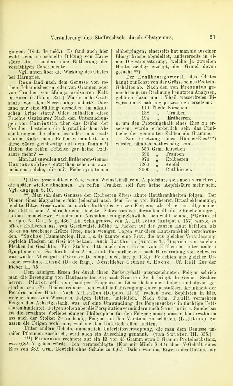 gingen. (Dict. de med.) Es fand auch hier wohl keine so schnelle Bildung von Harn- säure statt, sondern eine Entleerung der vorräthigen Concremente. Vgl. unten über die Wirkung des Obstes bei Harngries. Eose fand nach dem Genüsse von ro- then Johannisbeeren oder von Orangen oder von Trauben von Malaga oxalsauren Kalk im Harn. (L'Union 1851.) Wurde mehr Oxal- säure von den Nieren abgesondert? Oder fand nur eine Fällung derselben im alkali- schen Urine statt? Oder enthalten diese Früchte Oxalsäure? Nach den Untersuchun- gen von F am int sin über das Reifen der Trauben bestehen die krystallinischen Ab- sonderungen derselben besonders aus oxal- saurem Kalk; beim Reifen vermindert sieh diese Säure gleichzeitig mit dem Tannin.*) Haben die reifen Früchte gar keine Oxal- säure mehr? — Man hat zuweilen nachErdbeeren-Genuss Hautausschläge entstehen sehen u. zwar meistens solche, die mit Fiebersymptomen einhergingen; einerseits hat man sie aus einer Idiosynkrasie abgeleitet, andererseits in ei- ner Digestionsstörung, welche ja zuweilen Hautausschlag erzeugt, den Grund davon gesucht.**) — Der ErnährungsWerth des Obstes hängt zunächst von der Grösse seines Protein- Gehaltes ab. Nach den von Fresenius ge- machten u. zur Rechnung benutzten Analysen, gehören dazu, um 1 Theil wasserfreies Ei- weiss im Ernährungsprozesse zu ersetzen: 110 Theile Kirschen 138 „ Trauben 194 „ Erdbeeren, u. um den Proteingehalt eines Eies zu er- setzen, würde erforderlich sein das Fünf- fache der genannten Zahlen als Gramme. Zur Ersetzung eines Hühner-Eies***) würden nämlich nothwendig sein: 550 Grm. Kirschen 690 „ Trauben 970 „ Erdbeeren 1260 „ Aepfel 2000 „ Eothbirnen. *) Dies geschieht zur Zeit, wenn Weinsteinsäure u. Aepfelsäure sich noch vermehren, die später wieder abnehmen. In reifen Trauben soll fast keine Aepfelsäure mehr sein. Vgl. dagegen S. 10. **) Man sah dem Genüsse der Erdbeeren öfters akute Hautkrankheiten folgen. Der Diener eines Magnaten erfuhr jedesmal nach dem Essen von Erdbeeren Brustbeklemmung, leichte Hitze, Geschwulst u. starke Rothe des ganzen Körpers, als ob er an allgemeiner Rose litte; beim Ausbruche eines leichten Schweisses verschwanden alle diese Erscheinungen, so dass er nach zwei Stunden mit Ausnahme einiger Schwäche sich wohl befand. (*Gründel in Eph. N. C. a. 5; p. 436.) Ein Schulgenosse von A. Libavius (Antipath. 157) wurde, so oft er Erdbeeren ass, von Geschwulst, Röthe u. Jucken auf der ganzen Haut befallen, als ob er an trockener Krätze litte; nach wenigen Tagen war diese Hautkrankheit verschwun- den. *Sachse (Garamarolog. II, s. 1, c. 4) kannte eine Frau, die aus gleicher Veranlassung sogleich Flecken im Gesichte bekam. Auch Bartholin (Anat. c. 3, 57) spricht von solchen Flecken im Gesichte. Ein Student litt nach dem Essen von Erdbeeren unter andern Symptomen an Geschwulst des Armes mit Purpurflecken; nach Hervorrufung von Schweiss war wieder Alles gut. (*Grube De simpL med. fac. p. 113.) Petechien aus gleicher Ur- sache erwähnte Linne (D. de frag.), Nesselfieber Gruner u. Roose. Cf. Reil Kur der Fieber II, 75. Dem häufigen Essen der durch ihren Zuckergehalt ausgezeichneten Feigen schrieb man die Erzeugung von Hautparasiten zu; nach Simeon Seth bringt ihr Genuss Scabies hervor. Piaton soll vom häufigen Feigenessen Läuse bekommen haben und davon ge- storben sein. (?) Beides reducirt sich wohl auf Erzeugung einer pustulösen Krankheit der Fettdrüsen der Haut. Nach Athenäus (Deipnos. II, 2) rochen zwei Sophisten in Elis, welche bloss von Wasser u. Feigen lebten, unleidlich. Nach Sim. Paulli vermehren Feigen den Achselgestank, was auf eine Umwandlung des Feigenzuckers in flüchtige Fett- säuren hindeutet. Feigen sollen aber die Perspiration vermindern nach Sanctorius. Sonderbar ist die erwähnte Vorliebe einiger Philosophen für den Feigengenuss; ausser den erwähnten ass auch der Stoiker Zeno häufig Feigen, um den Verstand zu schärfen. (Laertius.) Sie assen die Feigen wohl nur, weil sie den Unterleib off'en hielten. Unter andern Uebeln, namentlich Unterleibsverstopfung, die man dem Genüsse un- reifer Pflaumen zuschrieb, wird auch ein Ausschlag genannt, (van Swieten III, 335.) ***) Fresenius rechnete auf ein Ei von 45 Gramm etwa 5 Gramm Proteinsubstanz, was 0,82 N geben würde. Ich veranschlagte (Kur mit Milch S. 42) den iV-Gehalt eines Eies von 38,9 Grm. Gewicht ohne Schale zu 0,67. Dabei war das Eiweiss des Dotters nur