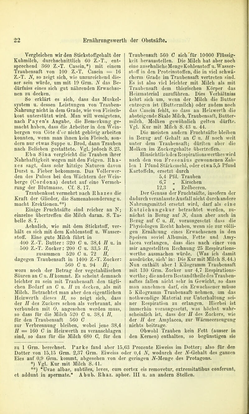 Vergleichen wir den Stickstoffgehalt der Kuhmilch, durchschnittlich 60 Z.-T., ent- sprechend 360 Z.-T. Casein,*) mit einem Traubensaft von 100 Z.-T. Casein = 16 Z.-T. N, so zeigt sich, wie unzureichend die- ser sein würde, um mit 19 Grm. N das Be- dürfniss eines sich gut nährenden Erwachse- nen zu decken. So erklärt es sich, dass das Muskel- system u. dessen Leistungen von Trauben- Nahrung nicht in dem Grade, wie von Fleisch- kost unterstützt wird. Man will wenigstens, nach Payen's Angabe, die Bemerkung ge- macht haben, dass die Arbeiter in den Wein- bergen von Cöte d'or nicht gehörig arbeiten konnten, wenn man ihnen kein Fleisch, son- dern nur etwas Suppe u. Brod, dann Trauben nach Belieben gestattete. Vgl. jedoch S. 23. Ebn Sina vergleicht die Trauben ihrer Nahrhaftigkeit wegen mit den Feigen. Eha- zes sagt, dass sehr hitzige Naturen davon Durst u. Fieber bekommen. Das Vollerwer- den des Pulses bei den Wächtern der Wein- berge (Cordona) deutet auf eine Vermeh- rung der Blutmasse. Cf. S. 17. Traubenkost vermehrt nach Ehazes die Kraft der Glieder, die Samenabsonderung u. macht Erektionen.**) Einige Fruchtsäfte sind reicher an N; einzelne übertreffen die Milch daran. S. Ta- belle S. 7. Aehnlich, wie mit dem Stickstoff, ver- hält es sich mit dem Kohlenstoff u. Wasser- stoff. Eine gute Milch führt in 400 Z.-T. Butter: 320 C u. 38,4 H u. in 500 Z.-T. Zucker: 200 C u. 83,5 H, zusammen 520 C u. 72 H, dagegen Traubensaft in 1400 Z.-T. Zucker: 560 C u. 94 H; wozu noch der Betrag der vegetabilischen Säuren an Cu. Hkommt. Es scheint demnach leichter zu sein mit Traubensaft den tägli- chen Bedarf an C u. H zu decken, als mit Milch. Betrachtet man aber den eigentlichen Heizwerth dieses H, so zeigt sich, dass der H des Zuckers schon als verbrannt, als verbunden mit 0, angesehen werden rauss, so dass für die Milch 520 C u. 38,4 H, für den Traubensaft 560 C zur Verbrennung bleiben, wobei jene 38,4 H = 160 C in Heizwerth zu veranschlagen sind, so dass für die Milch 680 C, für den Traubensaft 560 C sich für 10000 Flüssig- keit herausstellen. Die Milch hat aber noch eine ansehnlicheMengeKohlenstofif u. Wasser- stoff in den Proteinstoffen, die in viel schvvä- cherm Grade im Traubensaft vertreten sind. Es ist also viel leichter mit Milch als mit Traubensaft dem thierischen Körper das Heizmaterial zuzuführen. Dies Verhältniss kehrt sich um, wenn der Milch die Butter entzogen ist (Buttermilch) oder zudem noch das Casein fehlt, so dass an Heizwerth die absteigende Skale Milch, Traubensaft, Butter- milch, Molken gewöhnlich gelten dürfte. Vgl. Kur mit Milch S. 43 u. 44. Die meisten andern Fruchfsäfte bleiben in Bezug auf Gehalt an G u. H noch weit unter dem Traubensaft; dürften aber die Molken im Zuckergehalte übertreffen. Hinsichtlich des Eespirationswerthes wird nach den von Fresenius gewonnenen Zah- len 1 Pfund Stärkemehl, oder etwa 5,5 Pfund Kartoffeln, ersetzt durch 5,4 Pfd. Trauben 6,7 „ Kirschen 12,3 „ Erdbeeren. Der Genuss der Fruchtsäfte, insofern der dadurch veranlasste Ausfall nicht durch andere Nahrungsmittel ersetzt wird, darf als eine Entziehungskur betrachtet werden, zu- nächst in Bezug auf N, dann aber auch in Bezug auf C u. H, vorausgesetzt dass die Physiologen Eecht haben, wenn sie zur völli- gen Ernährung eines Erwachsenen in den Speisen soviel Albumin, Fette und Amy- laeea verlangen, dass dies nach einer von mir angestellten Eechnung 25 ßespirations- werthe ausmachen würde. (Was ich damit ausdrücke, sieh' in: Die Kur mit Milch S.44.) Nun enthält aber 1 Kilogramm Traubensaft mit 130 Grm. Zucker nur 4,7 Eespirations- werthe; die andern Bestandtheiledes Trauben- saftes fallen nicht sehr in Gewicht, so dass man annehmen darf, ein Erwachsener müsse 5 Kilogramm Traubensaft nehmen, um das nothwendige Material zur Unterhaltung sei- ner Eespiration zu erlangen. Hierbei ist immerhin vorausgesetzt, was höchst wahr- scheinlich ist, dass der H des Zuckers, wie der H der Amylacea, zur Wärmeerzeugung nichts beitrage. Obwohl Trauben kein Fett (ausser in den Kernen) enthalten, so begünstigen sie zu 1 Grm. berechnet. Parke fand aber 15,63 Prozente Eiweiss im Dotter; also für den Dotter von 15,15 Grm. 2,37 Grm. Eiweiss oder 0,4 N, wodurch der iV-Gehalt des ganzen Eies auf 0,9 Grm. kommt, abgesehen von der geringen i^-Menge des Protagons. *) Vgl. Kur mit Milch S. 41. **) üvae albae, subtiles, leves, cum cortex eis removetur, extremitatibus conferunt, et addunt in spermate. Abub. Ehaz. aphor. III u. an andern Stellen.