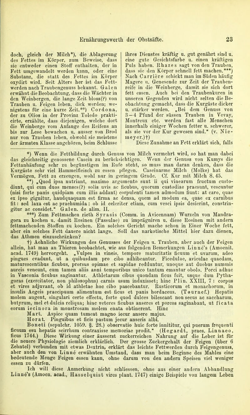 doch, gleich der Milch*), die Ablagerang des Fettes im Körper, zum Beweise, dass sie entweder einen Stoff enthalten, der in Fett umgewandelt werden kann, oder eine Substanz, die statt des Fettes im Körper oxjdirt wird. Seit Alters her ist das Fett- werden nach Traubengenuss bekannt. Galen erwähnt die Beobachtung, dass die Wächter in den Weinbergen, die lange Zeit bloss(?) von Trauben u. Feigen leben, dick werden; we- nigstens für eine kurze Zeit.**) Cordona, der zu Olios in der Provinz Toledo prakti- cirte, erzählte, dass diejenigen, welche dort die Weinberge vom Anfange des Reifens an bis zur Lese bewachen u. ausser von Brod nur von Trauben leben, obwohl sie meistens der ärmsten Klasse angehören, beim Schlüsse ihres Dienstes kräftig u. gut genährt sind u. eine gute Gesichtsfarbe u. einen kräftigen Puls haben. Rhazes sagt von den Trauben, dass sie den Körper schnell fett machen.***) Nach Carriere schickt man im Süden häufig Magere u. Genesende zur Zeit der Trauben- reife in die Weinberge, damit sie sich dort fett essen. Auch bei den Traubenkuren in unseren Gegenden wird nicht selten die Be- obachtung gemacht, dass die Kurgäste dicker u. stärker werden. „Bei dem Genuss von 3—4 Pfund der süssen Trauben in Vevay, Montreux etc. werden fast alle Menschen innerhalb einiger Wochen fetter u. schwerer, als sie vor der Kur gewesen sind. (v. Nie- meyer.)!) Diese Zunahme an Fett erklärt sich, falls *) Wenn die Fettbildung durch Genuss von Milch vermehrt wird, so hat man dabei das gleichzeitig genossene Casein zu berücksichtigen. Wenn der Genuss von Kumys die Fettanhäufung sehr zu begünstigen im Rufe steht, so muss man daran denken, dass die Kurgäste sehr viel Hammelfleisch zu essen pflegen. Caseinarme Milch (Molke) hat das Vermögen, Fett zu erzeugen, wobl nur in geringem Grade. Cf. Kur mit Milch S. 45. **) „Quod ipsa nutriant, maximo argumento sunt ii qui vinearum fructum custo- diunt, qui cum duos menses(?) solis uvis ac ficubus, quorura custodiae praesunt, vescuntur (nisi forte panis quidpiam cum iliis addant) cnrpulenti tamen admodum fiunt: at caro, quae ex ipso gignitur, haudquaquam est firma ac densa, quem ad modum ea, quae ex carnibus fit: sed laxa est ac praehumida: ob id celeriter etiam, cum vesci ipsis desierint, constrin- gitur ac considet. Galen, de alim. II. ***) Zum Fettmachen rieth Syrasis (Comm. in Avicennam) Wurzeln von Mandra- gora zu kochen u. damit Rosinen (Passulae) zu imprägniren u. diese Rosinen mit andern fettmachenden Stoffen zu kochen. Ein solches Gericht mache schon in Einer Woche fett, aber ein solches Fett dauere nicht lange. Soll das narkotische Mittel hier dazu dienen, das Athmen einzuschränken? t) Aehnliche Wirkungen des Genusses der Feigen u. Trauben, aber auch der Feigen allein, hat man an Thieren beobachtet, wie aus folgenden Bemerkungen Linne's (Amoenit. acad. 1749) hervorgeht. „Vulpes in vineis, tempore maturitatis ticuum et uvarura, adeo pingues evadunt, ut a quibusdam pro cibo adhibeantur. Ficedulae, aviculae quaedam, maturescentibus ficubus, prorsus opimae et sapidae redduntur, unoque aut duobus nummis aureis veneunt, cum tamen aliis anni temporibus unico tantum emantur obolo. Porci adhuc in Vasconia ficubus saginantur. Athletarum cibus quondam ficus fuit, usque dum Pytha- goras (exercitator, non philosophus) carnis usum iaduxisset; hinc Plin. XXIII, 7 : corpus et vires adjuvant, ob id athletae hoc cibo pascebantur. Rusticorum et monachorum, in insulis Aegeis praecipuum alimentum est ficus et panis hordaceus. (Tournef.) Hepatis molem augent, singulari certe effectu, forte quod dulces bilescant non secus ac saccharum, butyrum, mel et dulcia reliqua; hinc veteres ficubus anseres et porcos saginabant, ut ficata eorum iecinora in monstrosani molem enata obtinerent. Hinc Mart. Aspice quam tumeat magno iecur ansere majus. Horat. Pinguibus et ficis pastum jecur anseris albi. Boneti (sepulchr. 1059. §. 28.) observatio huic forte innititur, qui puerum frequenti ficuum esu hepatis scirrhum contraxisse memoriae prodit. (Hegardt, praes. Linnaeo, ficus 1744.) Diese Wirkung einer äusserst zuckerreichen Nahrung auf die Leber ist für die neuere Physiologie ziemlich erklärlich. Der grosse Zuckergehalt der Feigen (über 6 Zehntel) verbunden mit etwas Dextrin, erklärt das leichte Fettwerden durch Feigengenuss, aber auch den von Linne erwähnten Umstand, dass man beim Beginne des Mahles eine bedeutende Menge Feigen essen kann, ohne darum von den andern Speisen viel weniger essen zu dürfen. Ich will diese Anmerkung nicht schliessen, ohne aus einer andern Abhandlung Linne's (Amoen. acad., Hasselq.uist vires plant. 1747) einige Beispiele vou langem Leben