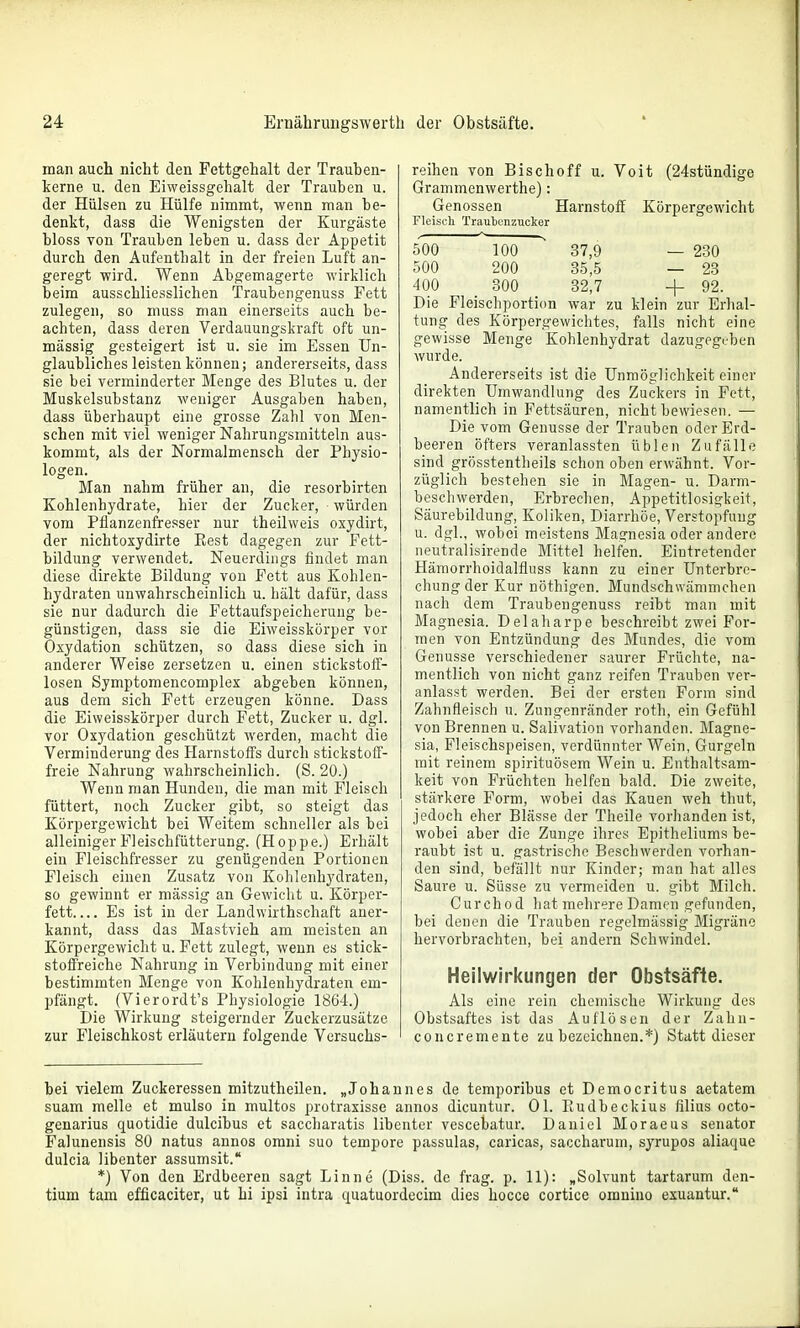 man auch nicht den Fettgehalt der Trauhen- kerne u. den Eiweissgehalt der Trauben u. der Hülsen zu Hülfe nimmt, wenn man be- denkt, dass die Wenigsten der Kurgäste bloss von Trauben leben u. dass der Appetit durch den Aufenthalt in der freien Luft an- geregt wird. Wenn Abgemagerte wirklich beim ausschliesslichen Traubengenuss Fett zulegen, so muss man einerseits auch be- achten, dass deren Verdauungskraft oft un- mässig gesteigert ist u. sie im Essen Un- glaubliches leisten können; andererseits, dass sie bei verminderter Menge des Blutes u. der Muskelsubstanz weniger Ausgaben haben, dass überhaupt eine grosse Zahl von Men- schen mit viel weniger Nahrungsmitteln aus- kommt, als der Normalmensch der Physio- logen. Man nahm früher an, die resorbirten Kohlenhydrate, hier der Zucker, würden vom Pflanzenfresser nur theilweis oxydirt, der nichtoxydirte Rest dagegen zur Fett- bildung verwendet. Neuerdings findet man diese direkte Bildung von Fett aus Kohlen- hydraten unwahrscheinlich u. hält dafür, dass sie nur dadurch die Fettaufspeicherung be- günstigen, dass sie die Eiweisskörper vor Oxydation schützen, so dass diese sich in anderer Weise zersetzen u. einen stickstotf- losen Symptomencomplex abgeben können, aus dem sich Fett erzeugen könne. Dass die Eiweisskörper durch Fett, Zucker u. dgl. vor Oxydation geschützt werden, macht die Verminderung des Harnstoffs durch stickstoff- freie Nahrung wahrscheinlich. (S. 20.) Wenn man Hunden, die man mit Fleisch füttert, noch Zucker gibt, so steigt das Körpergewicht bei Weitem schneller als bei alleiniger Fleischfütterung. (Hoppe.) Erhält ein Fleischfresser zu genügenden Portionen Fleisch einen Zusatz von Kohlenhydraten, so gewinnt er massig an Gewicht u. Körper- fett Es ist in der Landwirthschaft aner- kannt, dass das Mastvieh am meisten an Körpergewicht u. Fett zulegt, wenn es stick- stoffreiche Nahrung in Verbindung mit einer bestimmten Menge von Kohlenhydraten em- pfängt. (Vierordt's Physiologie 1864.) Die Wirkung steigernder Zuckerzusätze zur Fleischkost erläutern folgende Versuchs- reihen von Bischoff u. Voit (24stündige Grammenwerthe): Genossen Harnstoff Körpergewicht Fleisch Traubonznoker 500 100 37,9 — 230 500 200 35,5 — 23 400 300 32,7 + 92. Die Fleischporti(m war zu klein zur Erhal- tung des Körpergewichtes, falls nicht eine gewisse Menge Kohlenhydrat dazugegi-ben wurde. Andererseits ist die Unmöglichkeit einer direkten Umwandlung des Zuckers in Fett, namentlich in Fettsäuren, nicht bewiesen. — Die vom Genüsse der Trauben oder Erd- beeren öfters veranlassten üblen Zufälle sind grösstentheils schon oben erwähnt. Vor- züglich bestehen sie in Magen- u. Darm- beschwerden, Erbrechen, Appetitlosigkeit, Säurebildung, Koliken, Diarrhöe, Verstopfung u. dgl., wobei meistens Magnesia oder andere neutralisirende Mittel helfen. Eintretender Hämorrhoidalfluss kann zu einer Unterbre- chung der Kur nöthigen. Mundschwämmchen nach dem Traubengenuss reibt man mit Magnesia. Delaharpe beschreibt zwei For- men von Entzündung des Mundes, die vom Genüsse verschiedener saurer Früchte, na- mentlich von nicht ganz reifen Trauben ver- anlasst werden. Bei der ersten Form sind Zahnfleisch u. Zungenränder roth, ein Gefühl von Brennen u. Salivation vorhanden. Magne- sia, Fleischspeisen, verdünnter Wein, Gurgeln mit reinem spirituösem Wein u. Enthaltsam- keit von Früchten helfen bald. Die zweite, stärkere Form, wobei das Kauen weh thut, jedoch eher Blässe der Theile vorhanden ist, wobei aber die Zunge ihres Epitheliums be- raubt ist u. gastrische Beschwerden vorhan- den sind, befällt nur Kinder; man hat alles Saure u. Süsse zu vermeiden u. gibt Milch. Curchod liat mehrere Damen gefunden, bei denen die Trauben regelmässig Migräne hervorbrachten, bei andern Schwindel. Heilwirkungen der Obstsäfte. Als eine rein chemische Wirkung des Obstsaftes ist das Auflösen der Zahn- concremente zu bezeichnen.*) Statt dieser bei vielem Zuckeressen mitzutheilen. „Johannes de temporibus et Democritus aetatem suam melle et mulso in multos protraxisse annos dicuntur. Ol. Eudbeckius filius octo- genarius quotidie dulcibus et saccharatis libenter vescebatur. Daniel Moraeus Senator Falunensis 80 natus annos omni suo tempore passulas, caricas, saccharuni, syrupos aliaque dulcia libenter assumsit. *) Von den Erdbeeren sagt Linne (Diss. de frag. p. 11): „Solvunt tartarum den- tium tarn efficaciter, ut hi ipsi intra quatuordecim dies hocce cortice omuino exuantur.
