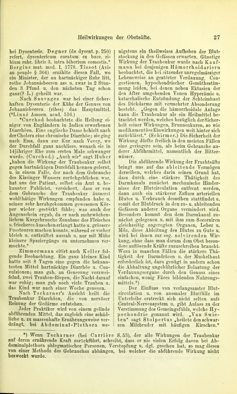 bei Dysenterie. Deiner (de dysent. p. 250) refert, dysentericum curatura ex bacc. ri- bium rubr. libris 3, intra biborium comestis. Sergius itiat. med. I, 1778. Tissot (Avis au peuple § 304) erzählte diesen Fall, wo ein Minister, der an hartnäckiger Euhr litt, rotbe Johannisbeeren ass u. zwar in 2 Stun- den 3 Pfund u. den nächsten Tag schon ganz(? L.) geheilt war. Nach Sau vages war bei einer fieber- haften Dysenterie der Kühe der Genuss von Johannisbeeren (ribes) das Hauptmittel. (*Linne Amoen. acad. 516.) *Curchod beobachtete die Heilung ei- niger von Engländern in Indien erworbenen Diarrhöen. Eine englische Dame behielt nach der Cholera eine chronische Diarrhöe; sie ging nach Ems, dann zur Kur nach Vevey, wo der Durchfall ganz nachliess, wonach sie in Hjähriger Ehe zum ersten Male schwanger wurde. (Curchod.) „Auch wir sagt Huber „haben die Wirkung der Traubenkur selbst gegen hartnäckigen Durchfall kennen gelernt, u. in einem Falle, der nach dem 6ei)rauche des Kissinger Wassers zurückgeblieben war, hat uns der Patient, selbst ein Arzt u. be- kannter Publicist, versichert, dass er von dem Gebrauche der Traubenkur äusserst wohlthätige Wirkungen empfunden habe u. seinen sehr herabgekommen gewesenen Kör- per wieder gestärkt fühle; was auch der Augenschein ergab, da er nach mehrwöcben- lichem Kurgebrauche Zunahme des Fleisches u.frischeres Ausseben erlangt hatte u. grössere Fusstouren machen konnte, während er vorher bleich u. entkräftet aussah u. nur mit Mühe kleinere Spaziergänge zu unternehmen ver- mochte. Zimmermann citirt nach Keller fol- gende Beobachtung. Ein ganz kleines Kind hatte seit 8 Tagen eine gegen die bekann- testen Mittel hartnäckige Diarrhöe u. Con- vulsionen; man gab, an Genesung verzwei- felnd, zwei Trauben-Eispen, die Nacht darauf war ruhig; man gab noch viele Trauben u. das Kind war nach einer Woche genesen. Nach Tscharner's Ansicht heilt die Traubenkur Diarrhöen, die von nervöser Keizung der Gedärme entstehen. Jeder Praktiker wird von einem gelinde abführenden Mittel, das zugleich eine schäd- liche u. zu massenhafte Ernährungsweise ver- drängt, bei Abdominal-Plethora we- nigstens ein theilweises Aufheben der Blut- stockung in den Gefässen erwarten. Günstige Wirkung der Traubenkur wurde nach Kauf- mann bei denjenigen Hämorrhoidariern beobachtet, die bei sitzender unregelmässiger Lebensweise an gestörter Verdauung, Con- gestionen, hypochon-drischer Gemuthsstim- mung leiden, bei denen neben Ektasien der den After umgebenden Venen Hj^erämie u. katarrhalische Entzündung der Schleimhaut des Dickdarms mit vermehrter Absonderung besteht. „Gegen die hämorrhoidale Anlage kann die Traubenkur als ein Heilmittel be- trachtet werden, welches bezüglich derSicher- heit seiner Wirkungen, Brunnenkuren, so wie medikamentöseEinwirkungen weit hinter sich zurücklässt. (Schirmer.) Die Sicherheit der Wirkung dürfte freilich in den meisten Fällen eine geringere sein, als beim Gebrauche an- derer Abführmittel, namentlich der Bitter- wässer. Die abführende Wirkung der Fruchtsäfte bringt uns auf das ableitende Vermögen derselben, welches darin seinen Grund hat, dass durch eine stärkere Thätigkeit des Darmkanals zunächst mechanische Hinder- nisse der Blutcirculation entfernt werden, dann auch ein stärkerer Zufluss arteriellen Blutes u. Verbrauch desselben stattfindet u. somit der Blutdruck in den zu- u. ableitenden Gefässen anderer Organe vermindert wird. Besonders kommt den dem Darmkanal zu- nächst gelegenen u. mit ihm zum Secerniren gleichzeitig angeregten Organen, Leber u. Milz, diese Ableitung des Blutes zu Gute u. wird bei ihnen zur sog. solvirenden Wir- kung, ohne dass man darum dem Obst beson- dere auflösende Kräfte zuzuschreiben braucht. Wozu in manchen Fällen die stärkere Thä- tigkeit der Darmdrüsen u. der Muskelhaut erforderlich ist, dazu genügt in andern schon die Abhaltung ungebührlicher Belastung der Verdauungsorgane durch den Genuss eines einfachen, wenig Fäces bildenden Nahrungs- mittels.*) Der Einfluss von verlangsamter Blut- circulation u. von anomaler Blutfülle im ünterleibe erstreckt sich nicht selten aufs Central-Nervensystera u. gibt Anlass zu der Verstimmung des Gemeingefühls, welche Hy- pochondrie genannt wird. „Van Swie- ten sagt Stolpertus „heilete den schwar- zen Milzbruder mit häufigen Kirschen. *) Wenn Tscharner (bei Carriere S. 53), der alle Wirkungen der Traubenkur auf deren ernährende Kraft zurückführt, schreibt, dass er nie vielen Erfolg davon bei Ab- dominalplethora phlegmatischer Personen, Verstopfung u. dgl. gesehen hat, so mag dieses von einer Methode des Gebrauches abhängen, bei welcher die abführende Wirkung nicht bezweckt wurde.