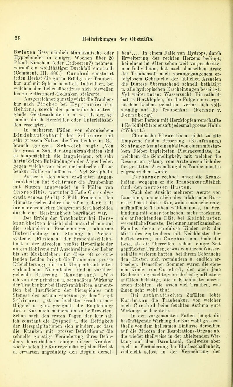 Swieten liess nämlich Maniakalische oder Hypochonder in einigen Wochen über 20 Pfund Kirschen (oder Erdbeeren?) nehmen, worauf ein wohlthätio-er Durchfall entstand. fComment. III, 480.) Curchod constatirt jeden Herbst die guten Erfolge der Trauben- kur auf mit Spleen behaftete Individuen, bei welchen der Lebensüberdruss sich bisweilen bis zu Selbstmord-Gedanken steigerte. Ausgezeichnet günstig wirkt die Trauben- kur nach Pircher bei Hyperämien des Gehirns, sowohl den primär durch anstren- gende Geistesarbeiten u. s. w.. als den se- cundär durch Herzfehler oder Unterleibslei- den erzeugten. In mehreren Fällen von chronischem Bindehautkatarrh hat Schirmer mit sehr grossem Nutzen die Traubenkur in Ge- brauch gezogen. Schweich sagt: „Von der grossen Zahl der Augenkrankheiten sind es hauptsächlich die langwierigen, oft sehr hartnäckigen Entzündungen der Augenlieder, gegen welche von einer methodischen Trau- benkur Hülfe zu hoffen ist. Vgl .Scropheln. Ausser in den oben erwähnten Augen- krankheiten hat Schirmer die Traubenkur mit Nutzen angewendet in 6 Fällen von Choreoditis. worunter 2 Fälle Ch. ex dys- crasia venosa (Arlt), 3 Fälle Frauen in den klimakterischen Jahren betrafen u. der 6. Fall in einer chronischen Congestion der Chorioidea durch eine Herzkrankheit begründet war. Der Erfolg der Traubenkur bei Herz- krankheiten bezieht sich natürlich nur auf die sekundären Erscheinungen, abnorme Blutvertheilung mit Stauung im Venen- systeme, „Fluxionen der Bronchialschleim- haut u. der Alveolen, venöse Hyperämie der untern Hohlvene mit Anschwellung der Leber bis zur Muskatleber; für diese oft so quä- lenden Leiden bringt die Traubenkur grosse Erleichterung; die mit Klappenkrankheiten verbundenen Nierenleiden finden vorüber- gehende Besserung. (Kaufmann.) „Was ich von der primären u. secundären Wirkung der Traubenkur bei Herzkrankheiten, nament- lich bei Insufficienz der bicuspidales mit Stenose des ostium venosum gesehen sagt Schirm er, „ist im höchsten Grade ermu- thigend u. ganz geeignet, die Empfehlung dieser Kur auch meinerseits zu befürworten. Schon nach den ersten Tagen der Kur sah ich constant die Dyspnoe u. die Heftigkeit der Herzpalpitationen sich mindern, so dass die Kranken mit grosser Befriedigung die schnelle günstige Veränderung ihres Befin- dens hervorhoben; einige dieser Kranken wiederholen die Kur regelmässig jeden Herbst u. erwarten ungeduldig den Beginn dersel- ben In einem Falle von Hydrops, durch Erweiterung des rechten Herzens bedingt, bei einem im Alter schon weit vorgeschritte- nen Individuum, hat nach demselben Arzte der Traubensaft nach vorangegangenem er- folglosem Gebrauche der üblichen Arzneien die Diurese überraschend schnell bethätigt u. alle hydropischen Erscheinungen beseitigt. Vgl. weiter unten: Wassersucht. Ein räthsel- haftes Herzklopfen, für die Folge eines orga- nischen Leidens gehalten, verlor sich voll- ständig auf die Traubenkur. (Penner v. Fenneberg.) Einer Person mit Herzklopfen verschaffte 1 EsslöffelCitronensaft jedesmal grosse Hülfe. (*Whytt.) Chronische Pleuritis u. nicht zu alte Empyeme fanden Besserung. (Kaufmann.) Schirmer kennt einenFall von einem mit star- kem Fieber begleiteten Pleuraexsudate, in welchem die Schnelligkeit, mit welcher die Resorption gelang, vom Arzte wesentlich der fortgesetzten Anwendung des Traubenmostes zugeschrieben wurde. Tscharner rechnet unter die Krank- heiten, wogegen er die Traubenkur nützlich fand, den nervösen Husten. Nach der Ansicht mehrerer Aerzte von Lausanne, namentlich des erfahrenen Bur- nier leistet diese Kur, wobei man sehr reife, aufklaffende Trauben wählen muss, in Ver- bindung mit einer tonischen, mehr trockenen als anfeuchtenden Diät, bei Keichhusten wesentliclieDienste. Bei einer amerikanischen Familie, deren scrofulöse Kinder seit der Mitte des Septembers mit Keichhusten be- haftet waren, sah Curchod am Ende der Lese, als die überreifen, schon einiffe Zeit gepflückten Trauben, etwas von ihrem Wasser- gehalte verloren hatten, bei ihrem Gebrauche den Husten sich vermindern u. endlich er- löschen. Denselben Sommer waren die eige- nen Kinder von Curchod, der auch jene Beobachtunsrmachte, von sehr lästigenHusten- anfällen belästigt, die in Keichhusten auszu- arten drohten; sie assen viel Trauben, was ihnen sehr wohl thut. Bei asthmatischen Zufällen lobte Kaufmann die Traubenkur, von welcher auch Curchod beim feuchten Asthma gute Wirkung beobachtete. In den vorsrenannten Fällen hängt die besänftigende Wirkung der Kur wohl grossen- theils von dem heilsamen Einflüsse derselben auf die Mucosa der Respirations-Organe ab, die wieder theilweise in der ableitenden Wir- kung auf den Darmkanal, theilweise aber auch in Veränderung der Blutbescbaffenheit, vielleicht selbst iu der Vermehrung der