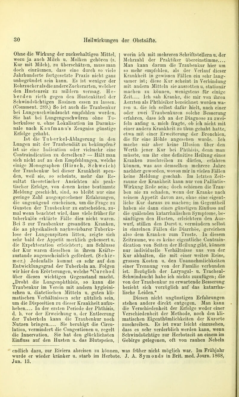 Ohne die Wirkung der zuckerhaltigen Mittel, wozu ja auch Milch u. Molken gehören (s. Kur mit Milch), zu überschätzen, inuss man doch einräumen, dass eine durch so viele Jahrhunderte fortgesetzte Praxis nicht ganz unbegründet sein kann. Es ist weniger der Rohrzucker als die andere Züclcerarten, welcher den Hustenreiz zu mildern vermag. He- berden rieth gegen den Hustenkitzel der Schwindsüchtigen Rosinen essen zu lassen. (Comment. 289.) So ist auch die Traubenkur bei Lungenschwindsucht empfohlen worden. Sie hat bei Lungengeschwüren ohne Tu- berkulose u. ohne Lokalisation im Darmka- nale nach Kaufmann's Zeugniss günstige Erfolge gehabt. Ist die Tuberkel-Ablagerung in den Lungen mit der Traubendiät zu bekämpfen? ist sie eine InJication oder vielmehr eine Contraindication zu derselben? — Hält man sich nicht auf an den Empfehlungen, welche einige Monographen (Hirsch, Schweich) der Traubenkur bei dieser Krankheit spen- den, weil sie, so scheints, mehr das Re- sultat theoretischer Ansichten als prak- tischer Erfolge, von denen keine bestimmte Meldung geschieht, sind, so bleibt nur eine geringe Zahl ausgesprochener Erfahrungen, die ungenügend erscheinen, um die Frage zu Gunsten der Traubenkur zu entscheiden, zu- mal wenn beachtet wird, dass viele früher für tuberkulös erklärte Fälle dies nicht waren. Bei 3 zur Traubenkur gesandten Kranken, die an physikalisch nachweisbarer Tuberku- lose der Lungenspitzen litten, zeigte sich sehr bald der Appetit merklich gebessert u. die Expektoration erleichtert; am Schlüsse der Kur waren dieselben in ihrem Kräfle- zustande augenscheinlich gefördert. (Schir- mer.) Jedenfalls kommt es sehr auf den Entwicklungsgrad der Tuberkeln an. Folgen wir hier den Erörterungen, welche *Curchod über diesen wichtigen Gegenstand macht. „Droht die Lungenphthisis, so kann die Traubenkur im Verein mit andern hygieini- schen u. diätetischen Mitteln u. guten kli- matischen Verhältnissen sehr nützlich sein, um die Disposition zu dieser Krankheit aufzu- heben In der ersten Periode der Phthisis, d. h. vor der Erweichung u. der Entleerung der Tuberkeln kann die Traubenkur noch Nutzen bringen Sie beruhigt die Circu- lation, vermindert die Congestionen u. regelt die Innervation. Sie hat den glücklichsten Einfluss auf den Husten u. das Blutspeien, worin ich mit mehreren Schriftstellern u. der Mehrzahl der Praktiker übereinstimme Man kann darum die Traubenkur hier um so mehr empfehlen, als der Verlauf dieser Krankheit in gewissen Fällen ein sehr lang- samer ist; diese Kur scheint in Verbindung mit andern Mitteln sie ausrotten u. stationär machen zu können, wenigstens für einige Zeit Ich sah Kranke, die mir von ihren Aerzten als Phthisiker bezeichnet worden wa- ren u. die ich selbst dafür hielt, nach einer oder zwei Traubenkuren solche Besserung erfahren, dass ich an der Diagnose zu zwei- feln anfing u. mich fragte, ob ich nicht mit einer andern Krankheit zu thun geliabt hatte, etwa mit einer Erweiterung der Bronchien, die für eine Höhle angesehen wurde. Ich mache mir aber keine Illusion über den Werth jener Kur bei Phthisis, denn man niüsste, um ihr eine definitive Heilung eines Kranken zuschreiben zu dürfen, erfahren können, was aus demselben mehrere Jahre nachher geworden, wovon mir in vielen Fällen keine Meldung geschah. Im letzten Zeit- räume der Krankheit kann nur von Palliativ- Wirkung Rede sein; doch schienen die Trau- ben nie zu schaden, wenn der Kranke nach seinem Appetit davon ass, ohne eine eigent- liche Kur daraus zu machen; im Gegentheil haben sie dann einen günstigen Einfluss auf die quälenden katarrhalischen Symptome, be- sänftigen den Husten, erleichtern den Aus- wurf, stillen den Durst u. vermindern selbst in einzelnen Fällen die Diarrhöe, gereichen also dem Kranken zum Tröste. In diesem Zeiträume, wo es keine eigentliche Contrain- dication von Seiten der Heilung gibt, können nur individuelle Verhältnisse uns von der Kur abhalten, die mit einer weiten Reise, grossen Kosten u. den Unannehmlichkeiten einer Trennung von der Familie verbunden ist. Bezüglich der Laryngal- u. Tracheal- Schwindsucht habe ich nichts zuzufügen; die von der Traubenkur zu erwartende Besserung bezieht sich vorzüglich auf das katarrha- lische Leiden. Diesen nicht ungünstigen Erfahrungen stehen andere direkt entgegen. Man kann die Verschiedenheit der Erfolge weder einer Verschiedenheit der Methode, noch den kli- matischen Eigenthümlichkeiten der Kurorte zuschreiben. Es ist zwar leicht einzusehen, dass es sehr verderblich werden kann, wenn Schwindsüchtige zur Herbstzeit an einem im Gebirge gelegenen, oft von rauhen Nebeln endlich dazu, zur Riviera abreisen zu können, was früher nicht möglich war. Im Frühjahr wurde er wieder kränker u. starb im Herbste. J. A. Symonds in Brit. med. Journ. 1868, Jun. 13,