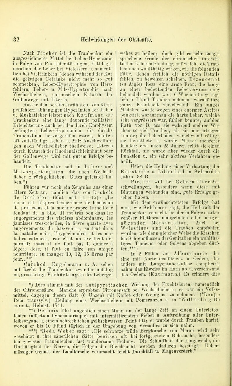 Nach Pircher ist die Traubenkur ein ausgezeichnetes Mittel bei Leber-Hyperämie in Folge von Pfortaderstörungen, Fettdege- neration der Leber bei Vielessern u. nament- lich bei Vieltrinkern (denen während der Kur die geistigen Getränke nicht mehr so gut schmecken), Leber-Hypertrophie von Herz- fehlern, Leber- u. Milz-Hypertrophie nach Wechselfiebern, chronischem Katarrh der Gallenwege mit Ikterus. Ausser den bereits erwähnten, von Klap- penfehlern abhängigen Hyperämien der Leber u. Muskatleber leistet nach Kaufmann die Traubenkur eine lange dauernde palliative Erleichterung auch bei den durch Emphysem bedingten; Leber-Hyperämien, die durchs Tropenklima hervorgerufen waren, heilten oft vollständig; Leber- u. Milz-Anschwellun- gen nach Wechselfieber theilweise; Ikterus durch Katarrh der Duodenalschleimhaut oder der Gallenwege wird mit gutem Erfolge be- handelt. Die Traubenkur soll in Leber- und Milzhypertrophien, die nach Wechsel- fieber zurückgeblieben, Gutes geleistet ha- ben.*) Führen wir noch ein Zeugniss aus einer altern Zeit an, nänilicli das von Desbois de liochefort (Mat. med. II, 115): „Le raisin est, d'apres Texperience de beaucoup de praticiens et la mienne propre, le meilleur fondant de la bile. II est tres bon dans le^ engorgements des visceres abdominaux, les jaunisses tres-rebelles, la fievre quarte avec engorgements du bas-ventre, surtout dans la maladie noire, l'hypochondrie et les ma- ladies cutanees, car c'est un excellent de- puratif; mais il ne faut pas le donner ä legere dose, il faut en faire son unique nourriture, en manger 10, 12, 15 livres par jour.„**) Curchod, Engelmann u. A. sehen mit Recht die Traubenkur zwar für unfähig an,grossartige Verhärtungen des Leberge- webes zu heilen; doch gibt es sehr ausge- sprochene Grade der chronischen intersti- tiellen Leberentzündang, auf welche die Trau- ben noch wohlthätig wirken, wie die folgenden Fälle, denen freilich die nöthigen Details fehlen, zu beweisen scheinen. Bezencenet (zu Aigle) liess eine arme Frau, die lange an einer bedeutenden Lebervergrösscrung behandelt worden war, 6 Wochen lang täg- lich 5 Pfand Trauben nehmen, worauf ihre ganze Krankheit verschwand. Ein junges Mädchen wurde wegen eines enormen Ascites punktirt, worauf man die harte Leber, welche sehr vergrössert war, fühlen konnte; auf den Rath von B. ass sie während mehrer Wo- chen so viel Trauben, als sie nur ertragen konnte; ihr Leberleiden verschwand völlig; sie heirathete u. wurde Mutter mehrerer Kinder; erst nach 25 Jaliren erlitt sie einen Rückfall, sie wurde aber wieder durch die Punktion u. ein sehr aktives Verfahren ge- heilt. Heber die Heilung einer Verhärtung der Eierstöcke s. Lilienfeld in Schmidt's Jahrb. 38. B. Pircher will bei Gebärmutter-An- schwellungen, besonders wenn diese mit Blutungen verbunden sind, gute Erfolge ge- sehen haben. Mit dem erwünschtetsten Erfolge hat man, wie Schirmer sagt, die Heilkraft der Traubenkur versucht bei der in Folge starker venöser Plethora mangelnden oder unge- nügenden Menstruation. Auch bei Weissfluss sind die Trauben empfohlen worden, wie denn gleicher Weise die Kirschen bei Schleimflüssen der Genitalien ein wohlthä- tiges Tonicum oder Solvens abgeben dürf- ten.***) In 2 Fällen von Albuminurie, der eine mit Aorteninsufficienz u. Oedem, der andere mit Lungentuberkulose com])licirt. nahm das Eiweiss im Harn ab u. verschwand das Oedem. (Kaufmann.) Es erinnert dies *) Dies stimmt mit der antipyretischen Wirkung der Fruchtsäuren, namentlich der Citronensäure. Manche erprobten Citronensaft bei Wechselfiebern; es war ein Volks- mittel, dagegen diesen Saft (6 Unzen) mit Kaffee oder Weingeist zu nehmen. (*Lah'ge Rem. transsylv.) Heilung eines Wechselfiebers mit Pomeranzen s. in *Wilbcrding De aurant., Heimst. 1741. **) Desbois führt angeblich einen Mann an, der lange Zeit an einem ünterleibs- leiden (alfection hypocondriaque) mit intermittirendem Fieber u. Auftreibung aller Unter- leibsorgane u. einem schrecklichen gelbschwarzen Teint litt; er wurde durch Trauben kurirt, wovon er bis 10 Pfund täglich in der Umgebung von Versailles zu sich nahm. ***) *Beda Weber sagt: „Die schwarze wilde Berglnrsche von Meran wird sehr geschätzt u. ihre säuerlichen Säfte bewirken oft bei fortgesetztem Gebrauche, besonders bei gewissen Frauenleiden, fast wundersame Heilung. Die Schlaff'heit der Eingeweide, die Unthätigkeit der Nerven, die Folgen der Bleichsucht werden dadurch beseitigt. Ueber- inässiger Genuss der Landkirsche verursacht leicht Durchfall u. Magenverderb.